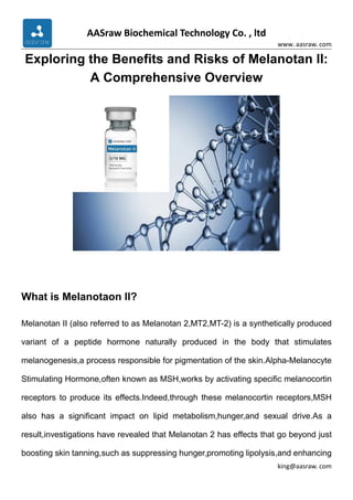 AASraw Biochemical Technology Co. , ltd
www. aasraw. com
king@aasraw. com
Exploring the Benefits and Risks of Melanotan II:
A Comprehensive Overview
What is Melanotaon II?
Melanotan II (also referred to as Melanotan 2,MT2,MT-2) is a synthetically produced
variant of a peptide hormone naturally produced in the body that stimulates
melanogenesis,a process responsible for pigmentation of the skin.Alpha-Melanocyte
Stimulating Hormone,often known as MSH,works by activating specific melanocortin
receptors to produce its effects.Indeed,through these melanocortin receptors,MSH
also has a significant impact on lipid metabolism,hunger,and sexual drive.As a
result,investigations have revealed that Melanotan 2 has effects that go beyond just
boosting skin tanning,such as suppressing hunger,promoting lipolysis,and enhancing
 