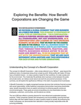 Exploring the Benefits: How Benefit
Corporations are Changing the Game
Understanding the Concept of a Benefit Corporation
The concept of a Benefit Corporation – often simply referred to as a “BCorp” - goes beyond the
traditional notion of enterprises being driven simply by profit. Whilst profits still matter, B Corps
have a threefold mission – to make a positive impact for their workforce, for wider society and
for the environment. This model also fits perfectly when business is done between the public
and private sector, as it allows social value to be built into procurement processes. In this
summary, we will explore the significance of BCorp in the realm of purpose-driven businesses.
A Benefit Corporation is a legally recognised business structure that combines financial success
with social responsibility. Unlike traditional corporations that prioritise maximising shareholder
value, benefit corporations have an explicit commitment to achieving specific social and
environmental goals. These goals are aimed at benefiting not only shareholders but also
employees, customers, communities, and the planet as a whole.
The rise of BCorps reflects a growing demand for more ethical and sustainable business
practices. These companies operate with transparency and accountability, ensuring that their
actions align with their stated mission to make a positive impact on society. By embracing this
model, businesses can demonstrate their dedication to being socially responsible while still
pursuing profitability.
 