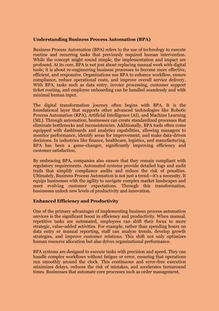 Understanding Business Process Automation (BPA)
Business Process Automation (BPA) refers to the use of technology to execute
routine and recurring tasks that previously required human intervention.
While the concept might sound simple, the implementation and impact are
profound. At its core, BPA is not just about replacing manual work with digital
tools; it is about re-engineering business processes to become more effective,
efficient, and responsive. Organizations use BPA to enhance workflow, ensure
compliance, reduce operational costs, and improve overall service delivery.
With BPA, tasks such as data entry, invoice processing, customer support
ticket routing, and employee onboarding can be handled seamlessly and with
minimal human input.
The digital transformation journey often begins with BPA. It is the
foundational layer that supports other advanced technologies like Robotic
Process Automation (RPA), Artificial Intelligence (AI), and Machine Learning
(ML). Through automation, businesses can create standardized processes that
eliminate bottlenecks and inconsistencies. Additionally, BPA tools often come
equipped with dashboards and analytics capabilities, allowing managers to
monitor performance, identify areas for improvement, and make data-driven
decisions. In industries like finance, healthcare, logistics, and manufacturing,
BPA has been a game-changer, significantly improving efficiency and
customer satisfaction.
By embracing BPA, companies also ensure that they remain compliant with
regulatory requirements. Automated systems provide detailed logs and audit
trails that simplify compliance audits and reduce the risk of penalties.
Ultimately, Business Process Automation is not just a trend—it's a necessity. It
equips businesses with the agility to navigate complex market landscapes and
meet evolving customer expectations. Through this transformation,
businesses unlock new levels of productivity and innovation.
Enhanced Efficiency and Productivity
One of the primary advantages of implementing business process automation
services is the significant boost in efficiency and productivity. When manual,
repetitive tasks are automated, employees can shift their focus to more
strategic, value-added activities. For example, rather than spending hours on
data entry or manual reporting, staff can analyze trends, develop growth
strategies, and improve customer relations. This shift not only optimizes
human resource allocation but also drives organizational performance.
BPA systems are designed to execute tasks with precision and speed. They can
handle complex workflows without fatigue or error, ensuring that operations
run smoothly around the clock. This continuous and error-free execution
minimizes delays, reduces the risk of mistakes, and accelerates turnaround
times. Businesses that automate core processes such as order management,
 