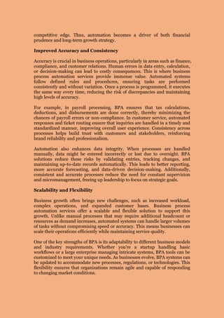 competitive edge. Thus, automation becomes a driver of both financial
prudence and long-term growth strategy.
Improved Accuracy and Consistency
Accuracy is crucial in business operations, particularly in areas such as finance,
compliance, and customer relations. Human errors in data entry, calculation,
or decision-making can lead to costly consequences. This is where business
process automation services provide immense value. Automated systems
follow defined rules and procedures, ensuring tasks are performed
consistently and without variation. Once a process is programmed, it executes
the same way every time, reducing the risk of discrepancies and maintaining
high levels of accuracy.
For example, in payroll processing, BPA ensures that tax calculations,
deductions, and disbursements are done correctly, thereby minimizing the
chances of payroll errors or non-compliance. In customer service, automated
responses and ticket routing ensure that inquiries are handled in a timely and
standardized manner, improving overall user experience. Consistency across
processes helps build trust with customers and stakeholders, reinforcing
brand reliability and professionalism.
Automation also enhances data integrity. When processes are handled
manually, data might be entered incorrectly or lost due to oversight. BPA
solutions reduce these risks by validating entries, tracking changes, and
maintaining up-to-date records automatically. This leads to better reporting,
more accurate forecasting, and data-driven decision-making. Additionally,
consistent and accurate processes reduce the need for constant supervision
and micromanagement, freeing up leadership to focus on strategic goals.
Scalability and Flexibility
Business growth often brings new challenges, such as increased workload,
complex operations, and expanded customer bases. Business process
automation services offer a scalable and flexible solution to support this
growth. Unlike manual processes that may require additional headcount or
resources as demand increases, automated systems can handle larger volumes
of tasks without compromising speed or accuracy. This means businesses can
scale their operations efficiently while maintaining service quality.
One of the key strengths of BPA is its adaptability to different business models
and industry requirements. Whether you're a startup handling basic
workflows or a large enterprise managing intricate systems, BPA tools can be
customized to meet your unique needs. As businesses evolve, BPA systems can
be updated to accommodate new processes, regulations, or technologies. This
flexibility ensures that organizations remain agile and capable of responding
to changing market conditions.
 