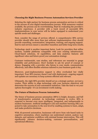 Choosing the Right Business Process Automation Services Provider
Selecting the right partner for business process automation services is critical
to the success of your digital transformation journey. With numerous vendors
available, the process can be overwhelming. Start by evaluating the provider’s
industry experience. A provider with a track record of successful BPA
implementations in your sector will be better equipped to understand your
specific needs and challenges.
Next, consider the range of services offered. A comprehensive BPA service
provider should offer more than just software implementation—they should
provide consulting, customization, integration, training, and ongoing support.
End-to-end services ensure a smoother transition and better long-term results.
Technology stack is another important factor. Look for providers that utilize
modern, scalable platforms compatible with your existing infrastructure.
Cloud-based solutions, AI capabilities, and data analytics features add
significant value and future-proof your automation strategy.
Customer testimonials, case studies, and references are essential to gauge
reliability and performance. Don’t hesitate to ask for proof of concept or
demos. Engaging with a provider who listens to your needs, communicates
effectively, and offers flexible solutions tailored to your business goals is key.
Moreover, post-implementation support is often overlooked but vitally
important. Your BPA journey doesn’t end with deployment—ongoing support
and updates are necessary to keep systems efficient and relevant.
Ultimately, the right BPA provider should act as a strategic partner, not just a
vendor. Their ability to align technology with your business objectives will
determine the success of your automation initiatives. Take the time to vet your
options thoroughly—it’s an investment worth making.
The Future of Business Process Automation
The future of business process automation (BPA) is bright, dynamic, and full
of transformative potential. As technology continues to evolve, BPA is
expected to become even more intelligent, integrated, and indispensable to
modern businesses. Artificial intelligence (AI) and machine learning (ML) are
poised to take automation to the next level by enabling systems to learn, adapt,
and make predictive decisions.
With AI-powered automation, businesses will move from rule-based tasks to
cognitive automation, where machines can understand context, analyze vast
datasets, and optimize workflows with minimal human intervention. This will
significantly enhance decision-making, customer personalization, and
operational efficiency.
 