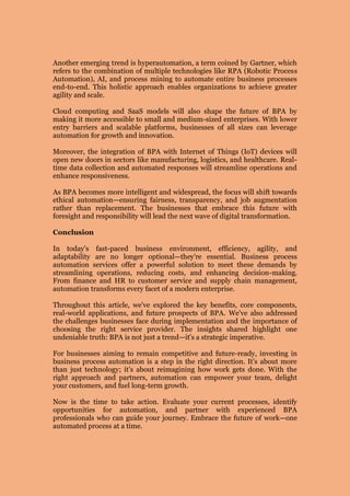 Another emerging trend is hyperautomation, a term coined by Gartner, which
refers to the combination of multiple technologies like RPA (Robotic Process
Automation), AI, and process mining to automate entire business processes
end-to-end. This holistic approach enables organizations to achieve greater
agility and scale.
Cloud computing and SaaS models will also shape the future of BPA by
making it more accessible to small and medium-sized enterprises. With lower
entry barriers and scalable platforms, businesses of all sizes can leverage
automation for growth and innovation.
Moreover, the integration of BPA with Internet of Things (IoT) devices will
open new doors in sectors like manufacturing, logistics, and healthcare. Real-
time data collection and automated responses will streamline operations and
enhance responsiveness.
As BPA becomes more intelligent and widespread, the focus will shift towards
ethical automation—ensuring fairness, transparency, and job augmentation
rather than replacement. The businesses that embrace this future with
foresight and responsibility will lead the next wave of digital transformation.
Conclusion
In today's fast-paced business environment, efficiency, agility, and
adaptability are no longer optional—they're essential. Business process
automation services offer a powerful solution to meet these demands by
streamlining operations, reducing costs, and enhancing decision-making.
From finance and HR to customer service and supply chain management,
automation transforms every facet of a modern enterprise.
Throughout this article, we've explored the key benefits, core components,
real-world applications, and future prospects of BPA. We've also addressed
the challenges businesses face during implementation and the importance of
choosing the right service provider. The insights shared highlight one
undeniable truth: BPA is not just a trend—it's a strategic imperative.
For businesses aiming to remain competitive and future-ready, investing in
business process automation is a step in the right direction. It’s about more
than just technology; it’s about reimagining how work gets done. With the
right approach and partners, automation can empower your team, delight
your customers, and fuel long-term growth.
Now is the time to take action. Evaluate your current processes, identify
opportunities for automation, and partner with experienced BPA
professionals who can guide your journey. Embrace the future of work—one
automated process at a time.
 