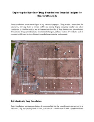 Exploring the Benefits of Deep Foundations: Essential Insights for
Structural Stability
Deep foundations are an essential part of any construction project. They provide a secure base for
structures, allowing them to remain stable and strong despite changing weather and other
conditions. In this blog article, we will explore the benefits of deep foundations, types of deep
foundations, design considerations, installation techniques, and case studies. We will also look at
common problems with deep foundations and discuss essential maintenance.
Introduction to Deep Foundations
Deep foundations are structures that are driven or drilled into the ground to provide support for a
structure. They are typically made of steel, concrete, or a combination of both. Deep foundations
 