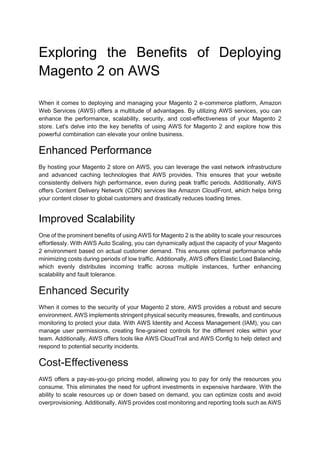 Exploring the Benefits of Deploying
Magento 2 on AWS
When it comes to deploying and managing your Magento 2 e-commerce platform, Amazon
Web Services (AWS) offers a multitude of advantages. By utilizing AWS services, you can
enhance the performance, scalability, security, and cost-effectiveness of your Magento 2
store. Let's delve into the key benefits of using AWS for Magento 2 and explore how this
powerful combination can elevate your online business.
Enhanced Performance
By hosting your Magento 2 store on AWS, you can leverage the vast network infrastructure
and advanced caching technologies that AWS provides. This ensures that your website
consistently delivers high performance, even during peak traffic periods. Additionally, AWS
offers Content Delivery Network (CDN) services like Amazon CloudFront, which helps bring
your content closer to global customers and drastically reduces loading times.
Improved Scalability
One of the prominent benefits of using AWS for Magento 2 is the ability to scale your resources
effortlessly. With AWS Auto Scaling, you can dynamically adjust the capacity of your Magento
2 environment based on actual customer demand. This ensures optimal performance while
minimizing costs during periods of low traffic. Additionally, AWS offers Elastic Load Balancing,
which evenly distributes incoming traffic across multiple instances, further enhancing
scalability and fault tolerance.
Enhanced Security
When it comes to the security of your Magento 2 store, AWS provides a robust and secure
environment. AWS implements stringent physical security measures, firewalls, and continuous
monitoring to protect your data. With AWS Identity and Access Management (IAM), you can
manage user permissions, creating fine-grained controls for the different roles within your
team. Additionally, AWS offers tools like AWS CloudTrail and AWS Config to help detect and
respond to potential security incidents.
Cost-Effectiveness
AWS offers a pay-as-you-go pricing model, allowing you to pay for only the resources you
consume. This eliminates the need for upfront investments in expensive hardware. With the
ability to scale resources up or down based on demand, you can optimize costs and avoid
overprovisioning. Additionally, AWS provides cost monitoring and reporting tools such as AWS
 