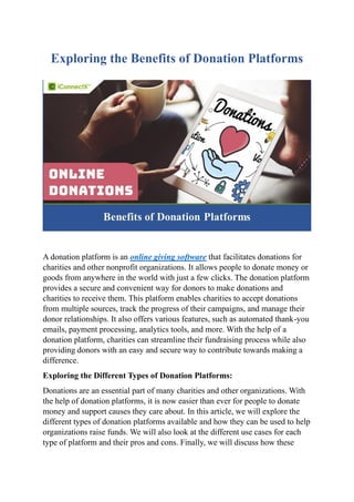 Exploring the Benefits of Donation Platforms
A donation platform is an online giving software that facilitates donations for
charities and other nonprofit organizations. It allows people to donate money or
goods from anywhere in the world with just a few clicks. The donation platform
provides a secure and convenient way for donors to make donations and
charities to receive them. This platform enables charities to accept donations
from multiple sources, track the progress of their campaigns, and manage their
donor relationships. It also offers various features, such as automated thank-you
emails, payment processing, analytics tools, and more. With the help of a
donation platform, charities can streamline their fundraising process while also
providing donors with an easy and secure way to contribute towards making a
difference.
Exploring the Different Types of Donation Platforms:
Donations are an essential part of many charities and other organizations. With
the help of donation platforms, it is now easier than ever for people to donate
money and support causes they care about. In this article, we will explore the
different types of donation platforms available and how they can be used to help
organizations raise funds. We will also look at the different use cases for each
type of platform and their pros and cons. Finally, we will discuss how these
 