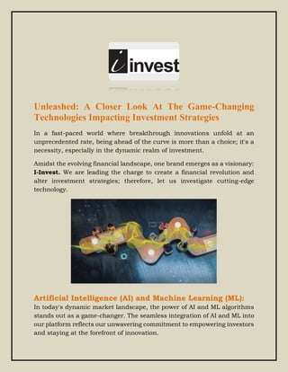 Unleashed: A Closer Look At The Game-Changing
Technologies Impacting Investment Strategies
In a fast-paced world where breakthrough innovations unfold at an
unprecedented rate, being ahead of the curve is more than a choice; it's a
necessity, especially in the dynamic realm of investment.
Amidst the evolving financial landscape, one brand emerges as a visionary:
I-Invest. We are leading the charge to create a financial revolution and
alter investment strategies; therefore, let us investigate cutting-edge
technology.
Artificial Intelligence (AI) and Machine Learning (ML):
In today's dynamic market landscape, the power of AI and ML algorithms
stands out as a game-changer. The seamless integration of AI and ML into
our platform reflects our unwavering commitment to empowering investors
and staying at the forefront of innovation.
 