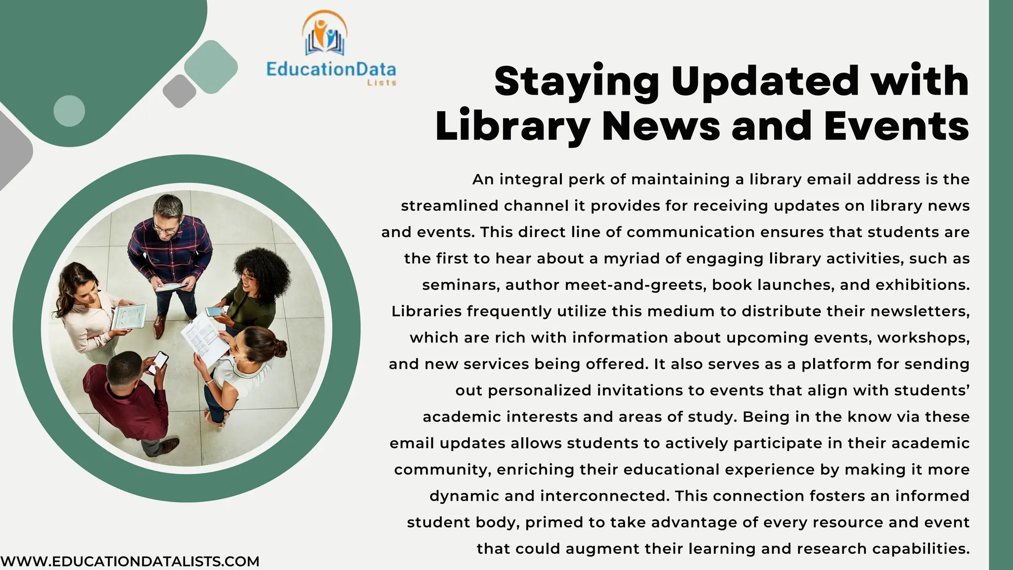 Staying Updated with
Library News and Events
An integral perk of maintaining a library email address is the
streamlined channel it provides for receiving updates on library news
and events. This direct line of communication ensures that students are
the first to hear about a myriad of engaging library activities, such as
seminars, author meet-and-greets, book launches, and exhibitions.
Libraries frequently utilize this medium to distribute their newsletters,
which are rich with information about upcoming events, workshops,
and new services being offered. It also serves as a platform for sending
out personalized invitations to events that align with students’
academic interests and areas of study. Being in the know via these
email updates allows students to actively participate in their academic
community, enriching their educational experience by making it more
dynamic and interconnected. This connection fosters an informed
student body, primed to take advantage of every resource and event
that could augment their learning and research capabilities.
WWW.EDUCATIONDATALISTS.COM
 