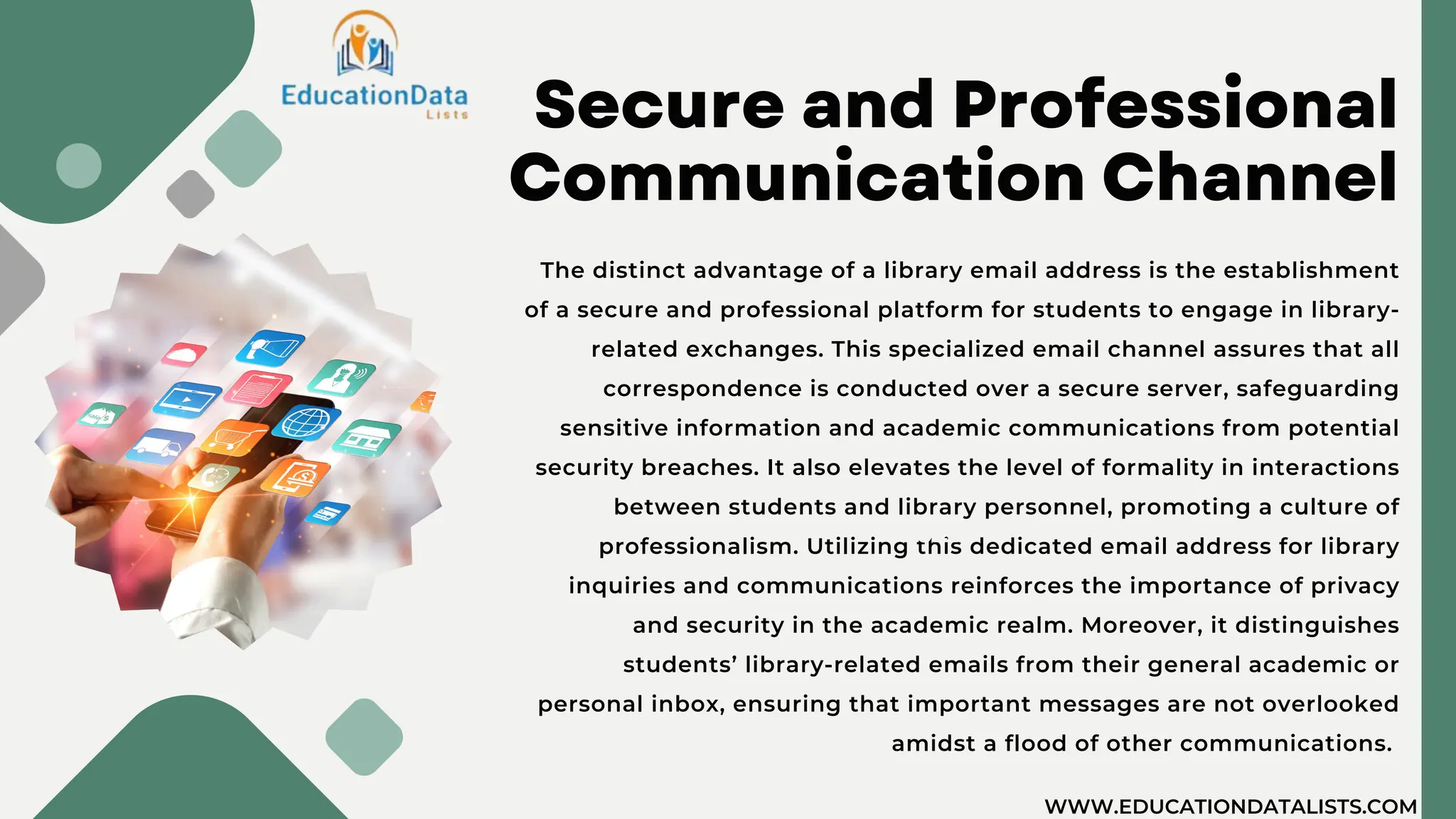 Secure and Professional
Communication Channel
The distinct advantage of a library email address is the establishment
of a secure and professional platform for students to engage in library-
related exchanges. This specialized email channel assures that all
correspondence is conducted over a secure server, safeguarding
sensitive information and academic communications from potential
security breaches. It also elevates the level of formality in interactions
between students and library personnel, promoting a culture of
professionalism. Utilizing this dedicated email address for library
inquiries and communications reinforces the importance of privacy
and security in the academic realm. Moreover, it distinguishes
students’ library-related emails from their general academic or
personal inbox, ensuring that important messages are not overlooked
amidst a flood of other communications.
2020
2021
WWW.EDUCATIONDATALISTS.COM
 