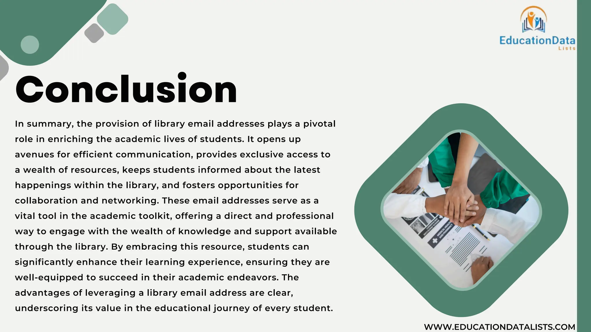 Conclusion
In summary, the provision of library email addresses plays a pivotal
role in enriching the academic lives of students. It opens up
avenues for efficient communication, provides exclusive access to
a wealth of resources, keeps students informed about the latest
happenings within the library, and fosters opportunities for
collaboration and networking. These email addresses serve as a
vital tool in the academic toolkit, offering a direct and professional
way to engage with the wealth of knowledge and support available
through the library. By embracing this resource, students can
significantly enhance their learning experience, ensuring they are
well-equipped to succeed in their academic endeavors. The
advantages of leveraging a library email address are clear,
underscoring its value in the educational journey of every student.
WWW.EDUCATIONDATALISTS.COM
 