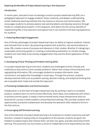 Exploring the Benefits of Project-Based Learning in the Classroom
Introduction:
In recent years, educators have increasingly turned to project-based learning (PBL) as a
pedagogical approach to engage students, foster creativity, and deepen understanding.
Unlike traditional teaching methods that rely heavily on lectures and memorization, PBL
encourages students to actively explore real-world problems and develop solutions through
hands-on, collaborative projects. In this blog post, we'll delve into the various benefits of
implementing PBL in the classroom and explore how it can transform the learning experience
for students.
1. Fostering Meaningful Engagement:
One of the key advantages of project-based learning is its ability to capture students' interest
and motivate them to learn. By presenting students with authentic, real-world problems to
solve, PBL creates a sense of purpose and relevance in their studies. Whether it's designing a
sustainable community garden or creating a multimedia presentation on climate change,
students are more likely to be actively engaged when they see the direct application of their
learning.
2. Developing Critical Thinking and Problem-Solving Skills:
In a project-based learning environment, students are challenged to think critically and
creatively as they work to solve complex problems. Rather than simply memorizing facts and
regurgitating information, PBL encourages students to analyze information, draw
connections, and apply their knowledge in novel ways. Through this process, students
develop essential skills such as problem-solving, decision-making, and analytical thinking that
are invaluable both inside and outside the classroom.
3. Promoting Collaboration and Communication:
Collaboration is at the heart of project-based learning. By working in teams to complete
projects, students learn to communicate effectively, share ideas, and collaborate with others
to achieve common goals. In today's interconnected world, these interpersonal skills are
essential for success in both academic and professional settings. PBL provides students with
opportunities to practice collaboration and develop the teamwork skills needed to thrive in
the 21st century.
4. Encouraging Self-Directed Learning:
One of the hallmarks of project-based learning is its emphasis on student autonomy and self-
direction. Instead of relying solely on the guidance of the teacher, students are given the
freedom to explore topics that interest them, set their own goals, and take ownership of their
learning. This autonomy not only fosters a sense of independence and responsibility but also
 