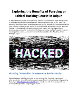 Exploring the Benefits of Pursuing an
Ethical Hacking Course in Jaipur
In the contemporary digital landscape, where cybersecurity threats loom large, the significance
of ethical hacking cannot be overstated. With the proliferation of cyber attacks, there is an
increasing demand for skilled professionals who can protect sensitive information and networks
from malicious intruders. Ethical hacking, often referred to as penetration testing or white-hat
hacking, involves legally breaking into computers and devices to test an organization's
defenses. Jaipur, known for its rich cultural heritage, is emerging as a hub for quality education,
including ethical hacking courses. Let's delve into the myriad benefits of studying ethical
hacking in Jaipur.
Growing Demand for Cybersecurity Professionals:
As businesses and organizations across various sectors realize the critical importance of
cybersecurity, the demand for skilled professionals proficient in ethical hacking is skyrocketing.
Pursuing an Ethical Hacking Course in Jaipur can provide you with the necessary skills and
knowledge to tap into this burgeoning job market.
 