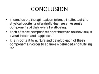 CONCLUSION
•
•
•
In conclusion, the spiritual, emotional, intellectual and
physical quotients of an individual are all essential
components of their overall well-being.
Each of these components contributes to an individual’s
overall health and happiness.
It is important to nurture and develop each of these
components in order to achieve a balanced and fulﬁlling
life.
 