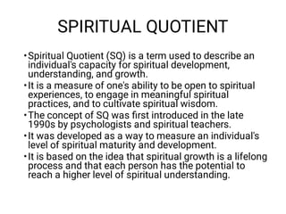 SPIRITUAL QUOTIENT
•
•
•
•
•
Spiritual Quotient (SQ) is a term used to describe an
individual's capacity for spiritual development,
understanding, and growth.
It is a measure of one's ability to be open to spiritual
experiences, to engage in meaningful spiritual
practices, and to cultivate spiritual wisdom.
The concept of SQ was ﬁrst introduced in the late
1990s by psychologists and spiritual teachers.
It was developed as a way to measure an individual's
level of spiritual maturity and development.
It is based on the idea that spiritual growth is a lifelong
process and that each person has the potential to
reach a higher level of spiritual understanding.
 