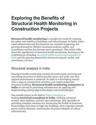 Exploring the Benefits of
Structural Health Monitoring in
Construction Projects
Structural health monitoring is considered crucial for assuring
the safety and stability of buildings and infrastructure. In India, where
rapid urbanization and development are currently happening, the
growing demand for effective structural analysis, audits, and
consultancy services has become more prominent. This article talks
about the significance of structural health monitoring, focusing on the
contributions of leading structural health monitoring companies in
India and the growing demand for structural analysis, audits, and
consultancy services.
Structural analysis in India
Structural health monitoring consists of continuously assessing and
surveilling structures to detect possible issues and make sure that
optimal performance is achieved. As India is a developing country
with a surge in construction activities, one cannot understate
structural auditing. Structural health monitoring companies in
India are pivotal in protecting infrastructure by applying and
implementing cutting-edge technologies and methodologies.
One notable player in the field is Vijna Consulting, a
leading structural consultant in India. Utilizing advanced
sensors, data analytics, and new-age technology, they specialize in
providing complete solutions for monitoring the health of structures.
From bridges and dams to high-rise buildings, their expertise extends
across various domains, ensuring the structural integrity of critical
infrastructure.
 