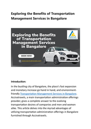Exploring the Benefits of Transportation
Management Services in Bangalore
Introduction:
In the bustling city of Bangalore, the place's fast expansion
and monetary increase go hand in hand, and environment-
friendly Transportation Management Services in Bangalore.
Accivatravels, a main transportation administration offerings
provider, gives a complete answer to the evolving
transportation desires of companies and men and women
alike. This article delves into the myriad advantages of
utilizing transportation administration offerings in Bangalore
furnished through Accivatravels.
 
