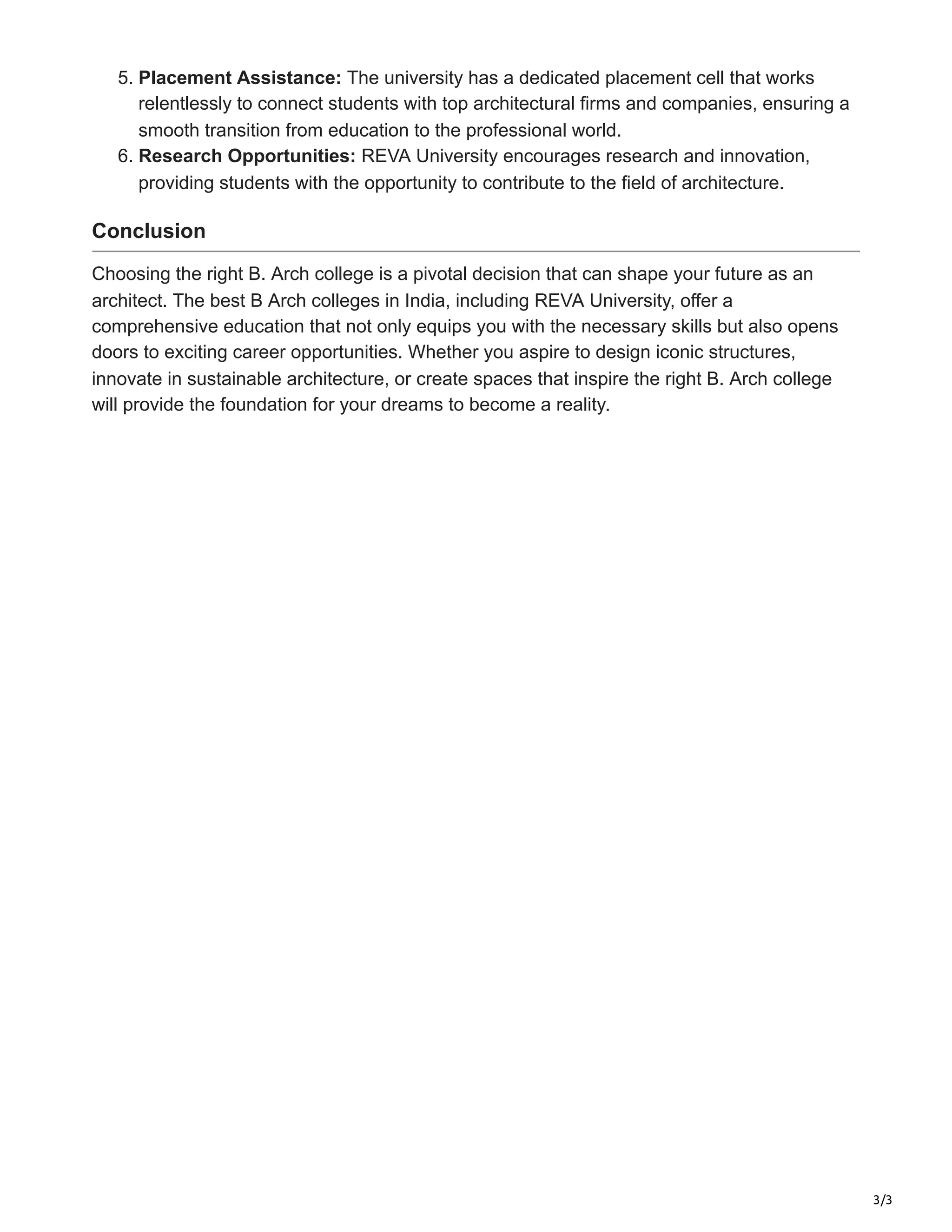 3/3
5. Placement Assistance: The university has a dedicated placement cell that works
relentlessly to connect students with top architectural firms and companies, ensuring a
smooth transition from education to the professional world.
6. Research Opportunities: REVA University encourages research and innovation,
providing students with the opportunity to contribute to the field of architecture.
Conclusion
Choosing the right B. Arch college is a pivotal decision that can shape your future as an
architect. The best B Arch colleges in India, including REVA University, offer a
comprehensive education that not only equips you with the necessary skills but also opens
doors to exciting career opportunities. Whether you aspire to design iconic structures,
innovate in sustainable architecture, or create spaces that inspire the right B. Arch college
will provide the foundation for your dreams to become a reality.
 