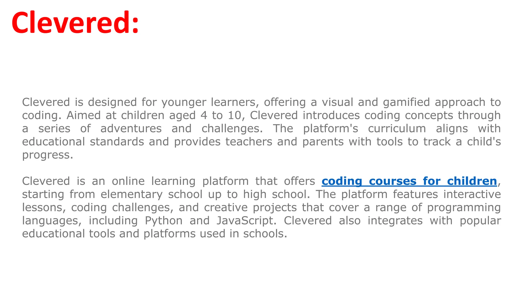 Clevered:
Clevered is designed for younger learners, offering a visual and gamified approach to
coding. Aimed at children aged 4 to 10, Clevered introduces coding concepts through
a series of adventures and challenges. The platform's curriculum aligns with
educational standards and provides teachers and parents with tools to track a child's
progress.
Clevered is an online learning platform that offers coding courses for children,
starting from elementary school up to high school. The platform features interactive
lessons, coding challenges, and creative projects that cover a range of programming
languages, including Python and JavaScript. Clevered also integrates with popular
educational tools and platforms used in schools.
 