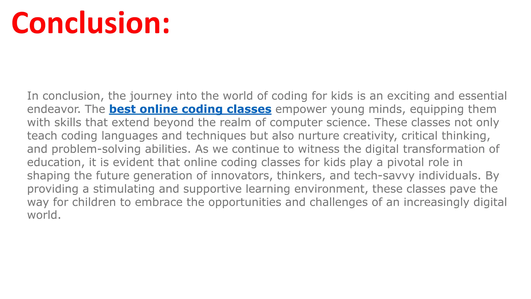 Conclusion:
In conclusion, the journey into the world of coding for kids is an exciting and essential
endeavor. The best online coding classes empower young minds, equipping them
with skills that extend beyond the realm of computer science. These classes not only
teach coding languages and techniques but also nurture creativity, critical thinking,
and problem-solving abilities. As we continue to witness the digital transformation of
education, it is evident that online coding classes for kids play a pivotal role in
shaping the future generation of innovators, thinkers, and tech-savvy individuals. By
providing a stimulating and supportive learning environment, these classes pave the
way for children to embrace the opportunities and challenges of an increasingly digital
world.
 