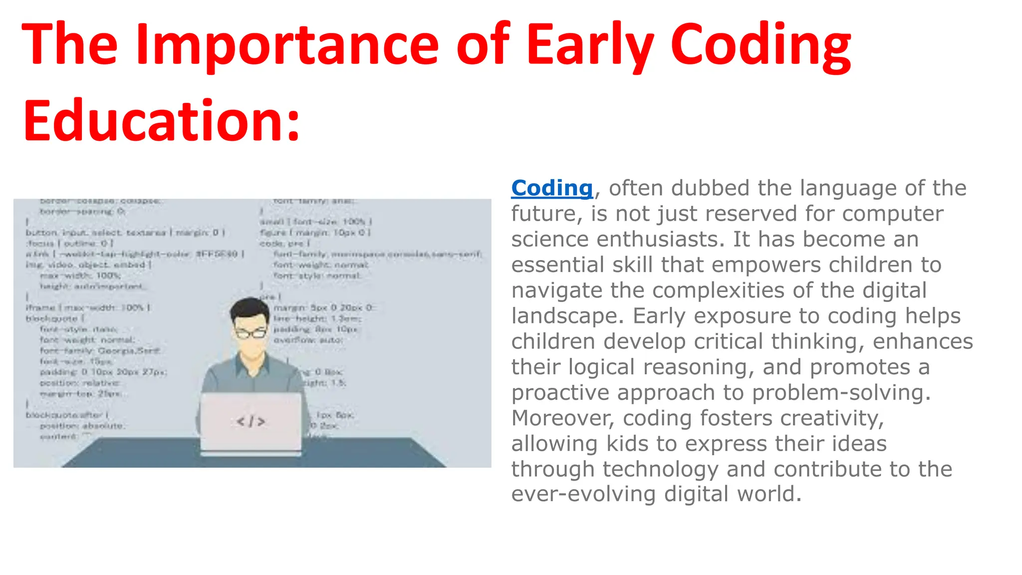 The Importance of Early Coding
Education:
Coding, often dubbed the language of the
future, is not just reserved for computer
science enthusiasts. It has become an
essential skill that empowers children to
navigate the complexities of the digital
landscape. Early exposure to coding helps
children develop critical thinking, enhances
their logical reasoning, and promotes a
proactive approach to problem-solving.
Moreover, coding fosters creativity,
allowing kids to express their ideas
through technology and contribute to the
ever-evolving digital world.
 