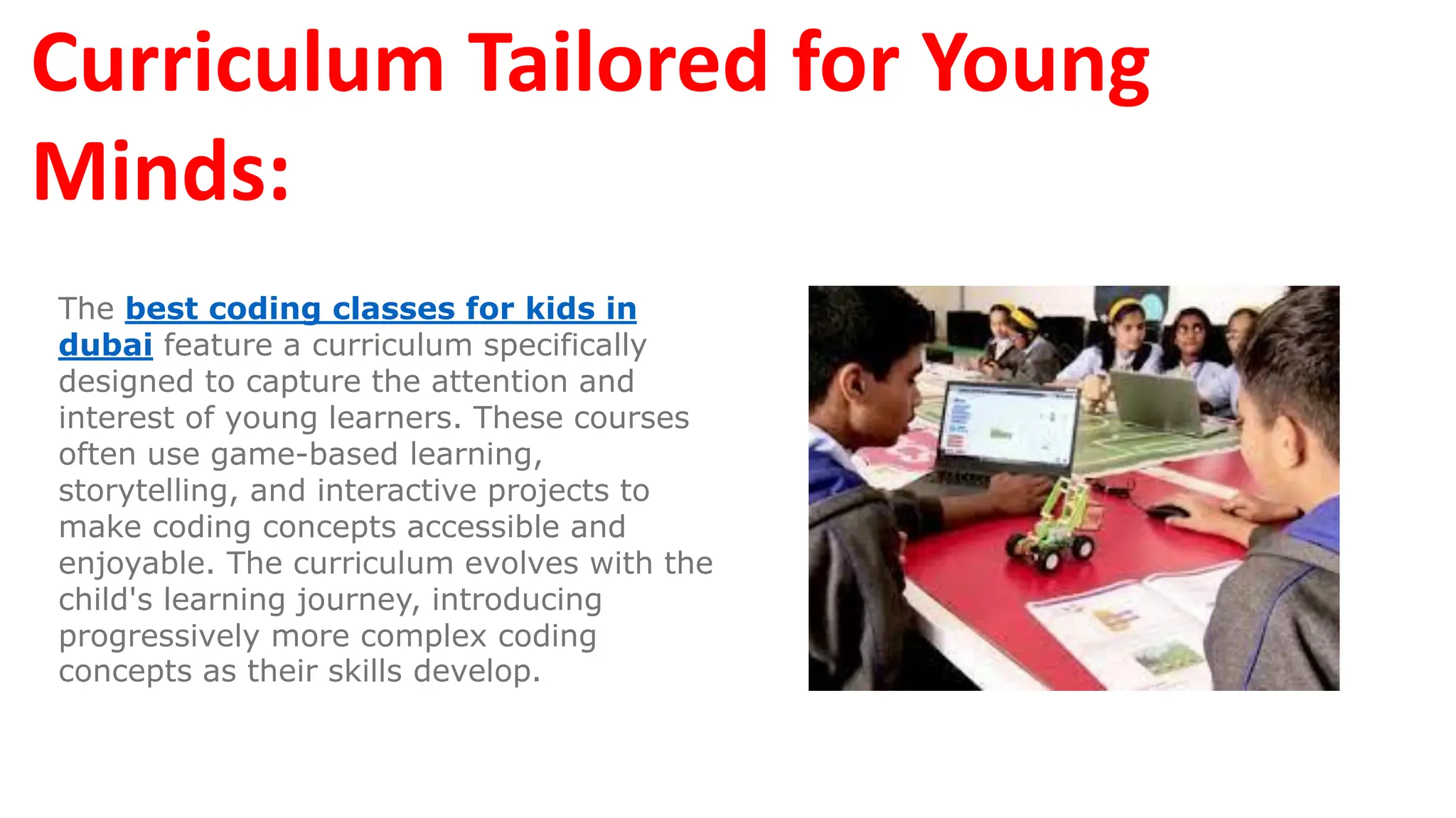 Curriculum Tailored for Young
Minds:
The best coding classes for kids in
dubai feature a curriculum specifically
designed to capture the attention and
interest of young learners. These courses
often use game-based learning,
storytelling, and interactive projects to
make coding concepts accessible and
enjoyable. The curriculum evolves with the
child's learning journey, introducing
progressively more complex coding
concepts as their skills develop.
 