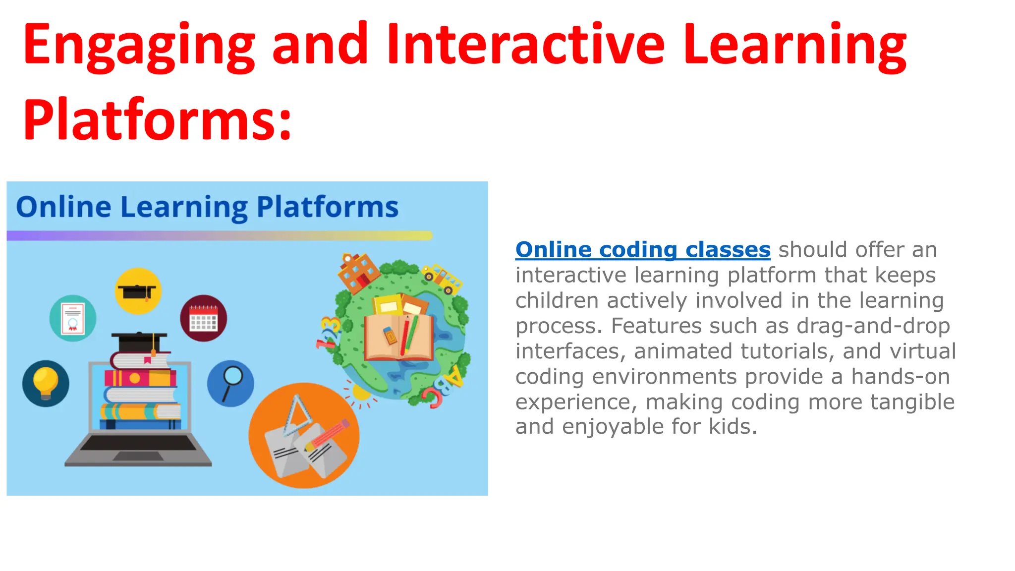 Engaging and Interactive Learning
Platforms:
Online coding classes should offer an
interactive learning platform that keeps
children actively involved in the learning
process. Features such as drag-and-drop
interfaces, animated tutorials, and virtual
coding environments provide a hands-on
experience, making coding more tangible
and enjoyable for kids.
 