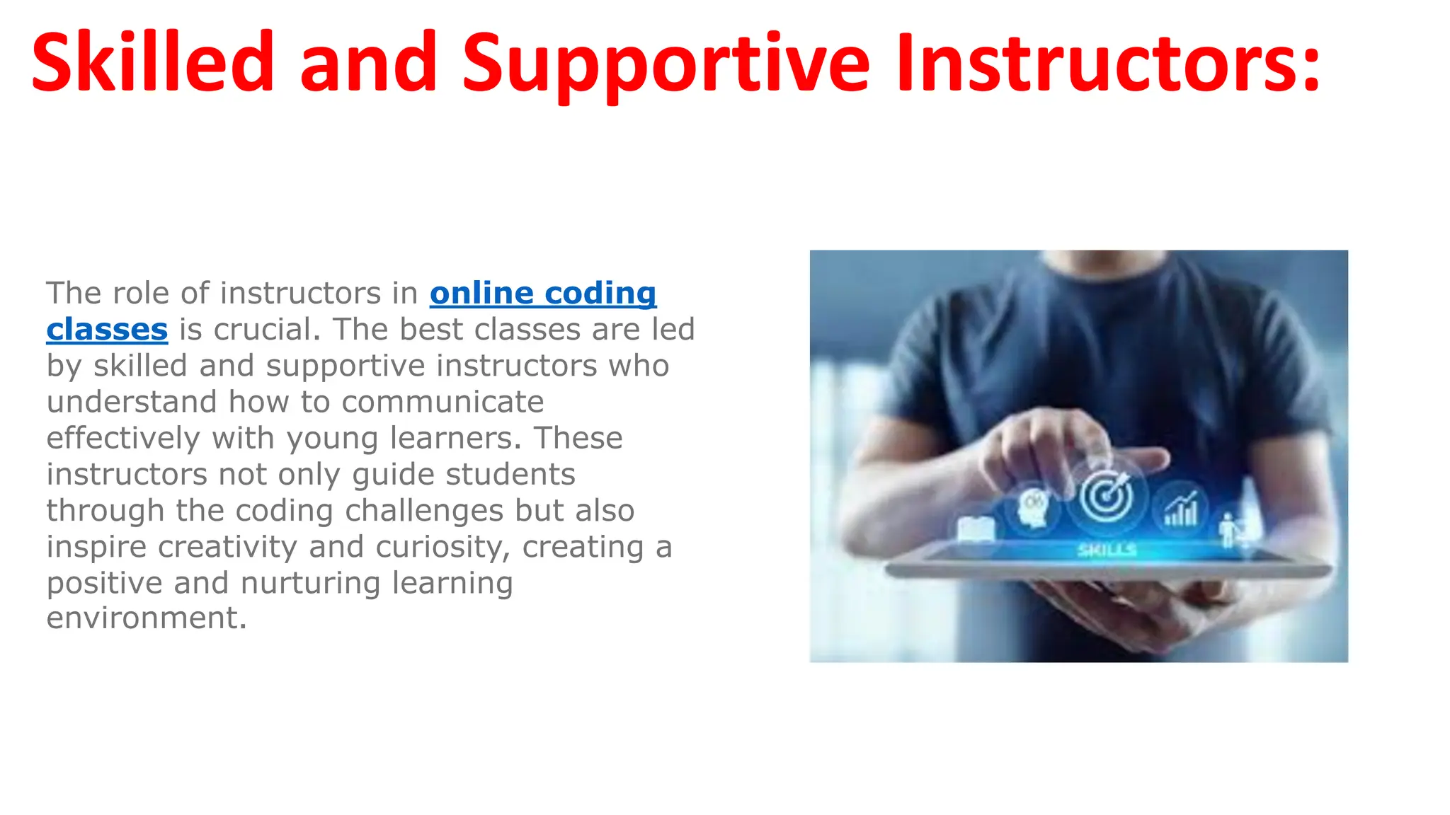 Skilled and Supportive Instructors:
The role of instructors in online coding
classes is crucial. The best classes are led
by skilled and supportive instructors who
understand how to communicate
effectively with young learners. These
instructors not only guide students
through the coding challenges but also
inspire creativity and curiosity, creating a
positive and nurturing learning
environment.
 