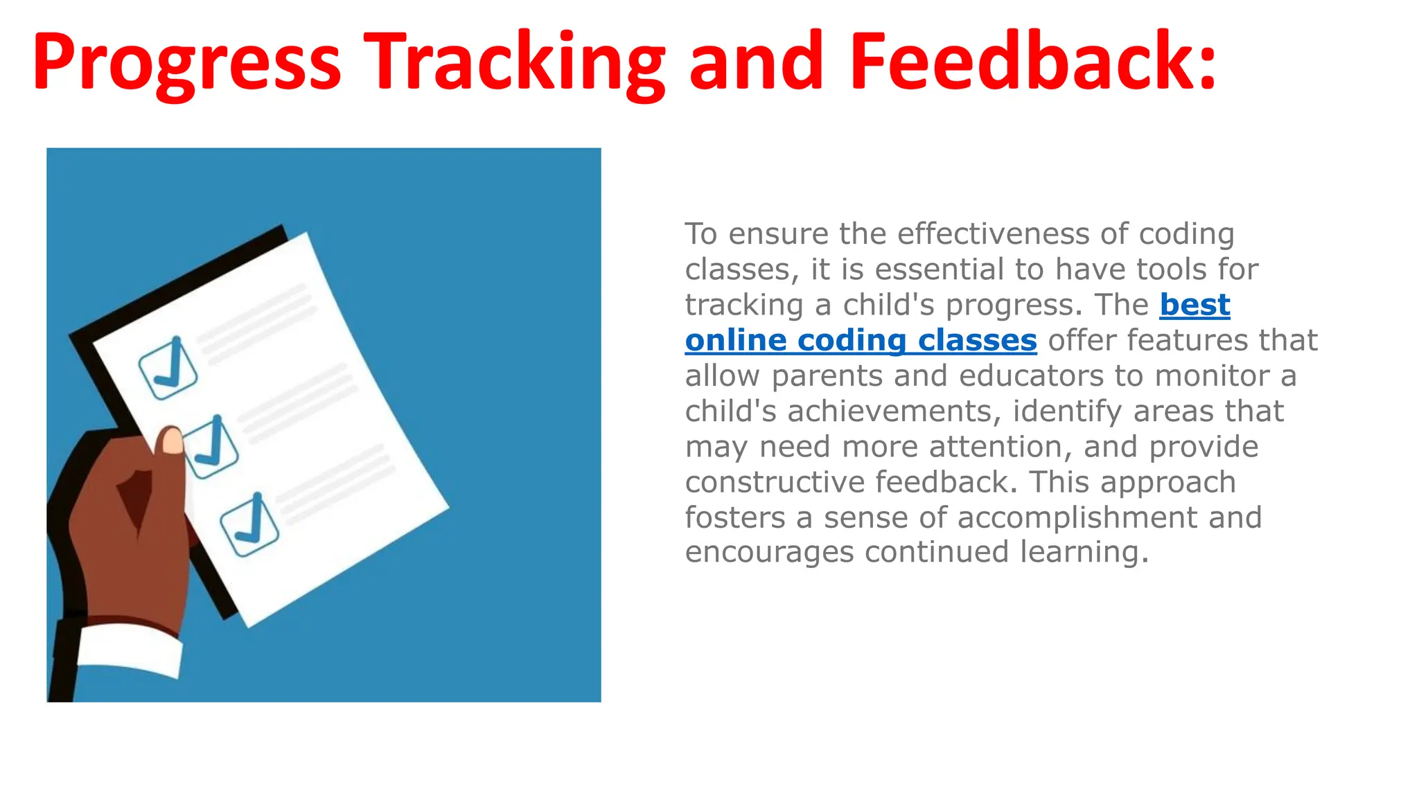 Progress Tracking and Feedback:
To ensure the effectiveness of coding
classes, it is essential to have tools for
tracking a child's progress. The best
online coding classes offer features that
allow parents and educators to monitor a
child's achievements, identify areas that
may need more attention, and provide
constructive feedback. This approach
fosters a sense of accomplishment and
encourages continued learning.
 