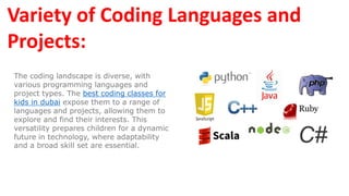 Variety of Coding Languages and
Projects:
The coding landscape is diverse, with
various programming languages and
project types. The best coding classes for
kids in dubai expose them to a range of
languages and projects, allowing them to
explore and find their interests. This
versatility prepares children for a dynamic
future in technology, where adaptability
and a broad skill set are essential.
 