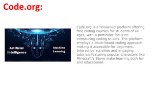 Code.org:
Code.org is a renowned platform offering
free coding courses for students of all
ages, with a particular focus on
introducing coding to kids. The platform
employs a block-based coding approach,
making it accessible for beginners.
Interactive activities and engaging
tutorials featuring popular characters like
Minecraft's Steve make learning both fun
and educational.
 
