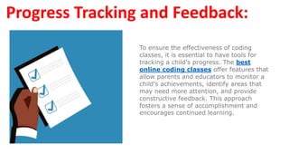 Progress Tracking and Feedback:
To ensure the effectiveness of coding
classes, it is essential to have tools for
tracking a child's progress. The best
online coding classes offer features that
allow parents and educators to monitor a
child's achievements, identify areas that
may need more attention, and provide
constructive feedback. This approach
fosters a sense of accomplishment and
encourages continued learning.
 