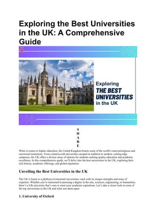 Exploring the Best Universities
in the UK: A Comprehensive
Guide
S
H
A
R
E
When it comes to higher education, the United Kingdom boasts some of the world’s most prestigious and
renowned institutions. From centuries-old universities steeped in tradition to modern, cutting-edge
campuses, the UK offers a diverse array of options for students seeking quality education and academic
excellence. In this comprehensive guide, we’ll delve into the best universities in the UK, exploring their
rich history, academic offerings, and global reputation.
Unveiling the Best Universities in the UK
The UK is home to a plethora of esteemed universities, each with its unique strengths and areas of
expertise. Whether you’re interested in pursuing a degree in the arts, sciences, engineering, or humanities,
there’s a UK university that’s sure to meet your academic aspirations. Let’s take a closer look at some of
the top universities in the UK and what sets them apart.
1. University of Oxford
 