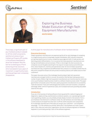 Exploring the Business
                                                           Model Evolution of High-Tech
                                                           Equipment Manufacturers
                                                           WHITE PAPER




These days, a significant part of     A white paper for manufacturers of software-driven hardware devices
your hardware product is based
on off-the-shelf components,          Executive Summary
                                      Today’s equipment manufacturers are experiencing the all too real challenges of competing
and the lion’s share of your
                                      in a tough economy and an increasingly crowded marketplace. With reduced component
Intellectual Property (IP) resides
                                      pricing lowering the barrier to entry, competitive espionage and theft of trade secrets, and
in the software developed to          declining product differentiation, it is no surprise that many equipment manufacturers are
drive that hardware. Now the          facing commoditization and price erosion. If that is not enough, the down economy has
barrier to stealing your IP and       companies around the globe searching for new ways to increase revenue and at the same
producing similar solutions,          time, reduce headcount, inventory and operational costs. So how do today’s equipment
which are based on your years of      manufacturers stay competitive and differentiate their products in a crowded market? How do
investment, is significantly lower,   they avoid competitive threats and still provide innovative products with added value for their
                                      customers?
and has perhaps even completely
disappeared.                          This paper discusses some of the challenges faced by today’s high-tech equipment
                                      manufacturers and goes further to uncover the evolution that has been taking place over a
                                      number of years. Modern high-tech equipment manufacturers are transitioning from what was
                                      once a pure hardware-based business model to a software-based business model. This paper
                                      goes further to illustrate some of the tools used by equipment manufacturers to successfully
                                      make the transition. Tools and methodologies that enable continued innovation, competitive
                                      advantage, better control of operational costs, and increased revenue by providing real added
                                      value for end users.

                                      Introduction
                                      If you are in the business of selling software-driven equipment for medical imaging and
                                      diagnostics, digital printing, sophisticated surveillance systems, coin-operated gaming and
                                      casino gambling, etcetera, you are probably already deeply involved in the evolution from a
                                      pure hardware manufacturer to a software vendor. You sell hardware, but most likely your
                                      current products are based more than ever on off-the-shelf computers and components.
                                      An increasingly important part of the value you bring to your customers – and competitive
                                      advantage – is in the software you provide, rather than in the hardware, as it was in years
                                      past. In fact, when you look at your organization, the ratio of software engineers to hardware
                                      engineers is continually growing in favor of the software engineers.




                                      Exploring the Business Model Evolution of High-Tech Equipment Manufacturers                       1
 