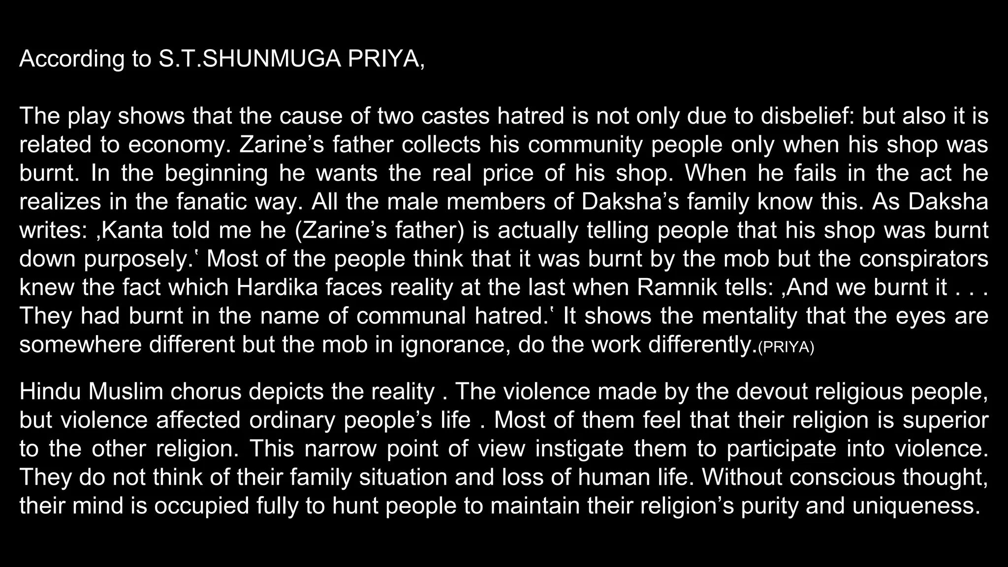 According to S.T.SHUNMUGA PRIYA,
The play shows that the cause of two castes hatred is not only due to disbelief: but also it is
related to economy. Zarine’s father collects his community people only when his shop was
burnt. In the beginning he wants the real price of his shop. When he fails in the act he
realizes in the fanatic way. All the male members of Daksha’s family know this. As Daksha
writes: ‚Kanta told me he (Zarine’s father) is actually telling people that his shop was burnt
down purposely.‛ Most of the people think that it was burnt by the mob but the conspirators
knew the fact which Hardika faces reality at the last when Ramnik tells: ‚And we burnt it . . .
They had burnt in the name of communal hatred.‛ It shows the mentality that the eyes are
somewhere different but the mob in ignorance, do the work differently.(PRIYA)
Hindu Muslim chorus depicts the reality . The violence made by the devout religious people,
but violence affected ordinary people’s life . Most of them feel that their religion is superior
to the other religion. This narrow point of view instigate them to participate into violence.
They do not think of their family situation and loss of human life. Without conscious thought,
their mind is occupied fully to hunt people to maintain their religion’s purity and uniqueness.
 