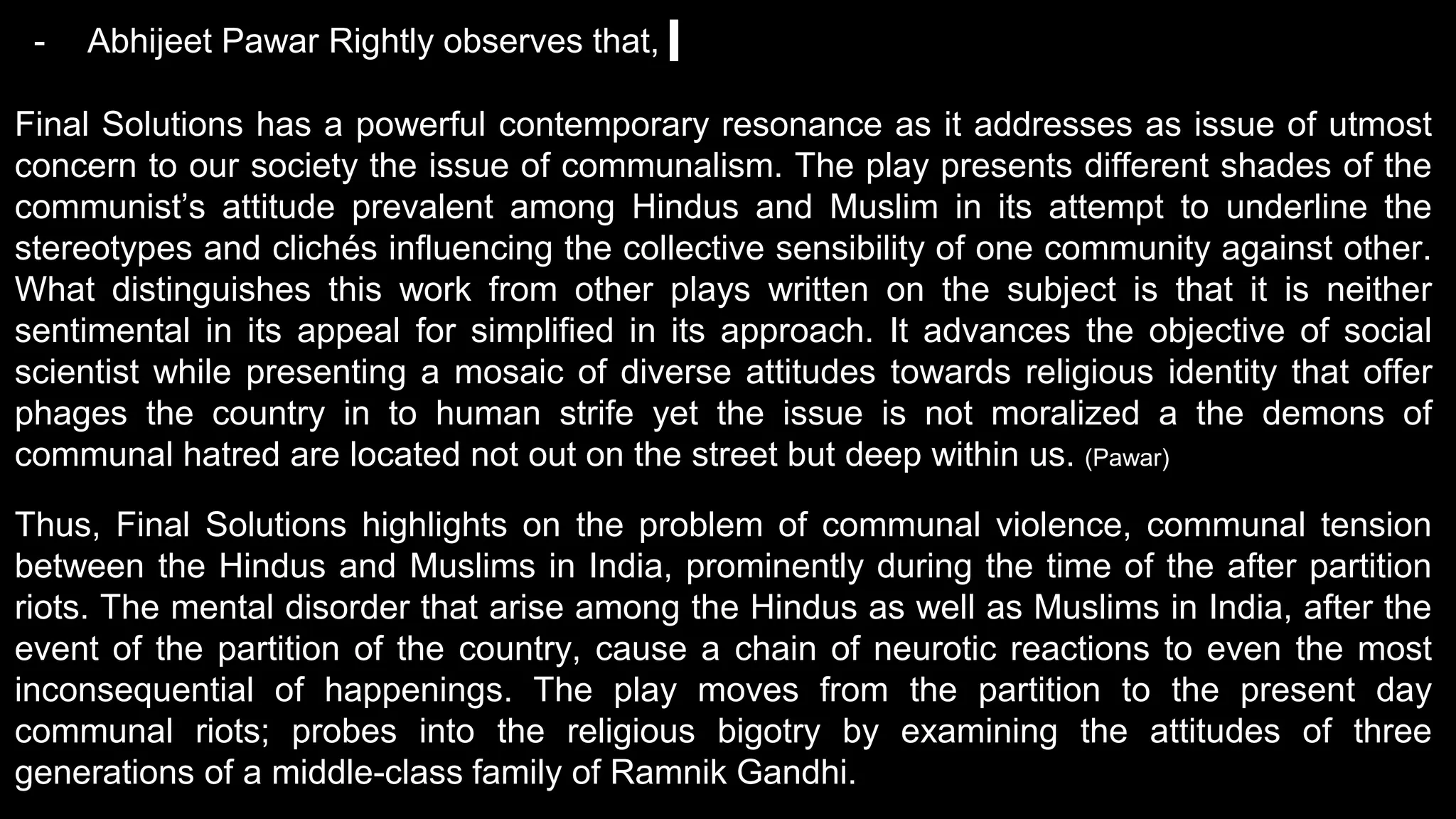 - Abhijeet Pawar Rightly observes that,
Final Solutions has a powerful contemporary resonance as it addresses as issue of utmost
concern to our society the issue of communalism. The play presents different shades of the
communist’s attitude prevalent among Hindus and Muslim in its attempt to underline the
stereotypes and clichés influencing the collective sensibility of one community against other.
What distinguishes this work from other plays written on the subject is that it is neither
sentimental in its appeal for simplified in its approach. It advances the objective of social
scientist while presenting a mosaic of diverse attitudes towards religious identity that offer
phages the country in to human strife yet the issue is not moralized a the demons of
communal hatred are located not out on the street but deep within us. (Pawar)
Thus, Final Solutions highlights on the problem of communal violence, communal tension
between the Hindus and Muslims in India, prominently during the time of the after partition
riots. The mental disorder that arise among the Hindus as well as Muslims in India, after the
event of the partition of the country, cause a chain of neurotic reactions to even the most
inconsequential of happenings. The play moves from the partition to the present day
communal riots; probes into the religious bigotry by examining the attitudes of three
generations of a middle-class family of Ramnik Gandhi.
 