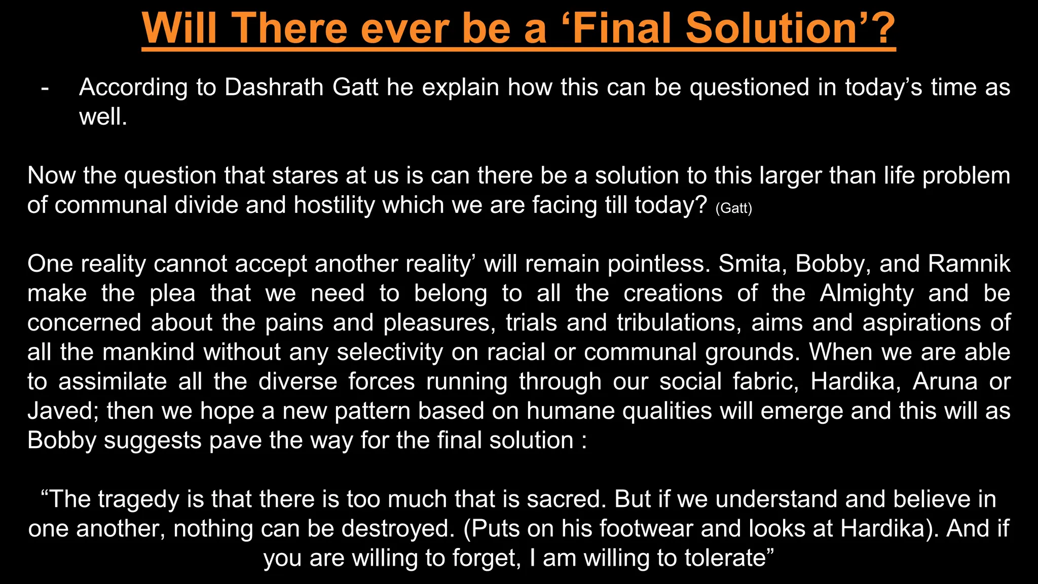 Will There ever be a ‘Final Solution’?
- According to Dashrath Gatt he explain how this can be questioned in today’s time as
well.
Now the question that stares at us is can there be a solution to this larger than life problem
of communal divide and hostility which we are facing till today? (Gatt)
One reality cannot accept another reality’ will remain pointless. Smita, Bobby, and Ramnik
make the plea that we need to belong to all the creations of the Almighty and be
concerned about the pains and pleasures, trials and tribulations, aims and aspirations of
all the mankind without any selectivity on racial or communal grounds. When we are able
to assimilate all the diverse forces running through our social fabric, Hardika, Aruna or
Javed; then we hope a new pattern based on humane qualities will emerge and this will as
Bobby suggests pave the way for the final solution :
“The tragedy is that there is too much that is sacred. But if we understand and believe in
one another, nothing can be destroyed. (Puts on his footwear and looks at Hardika). And if
you are willing to forget, I am willing to tolerate”
 