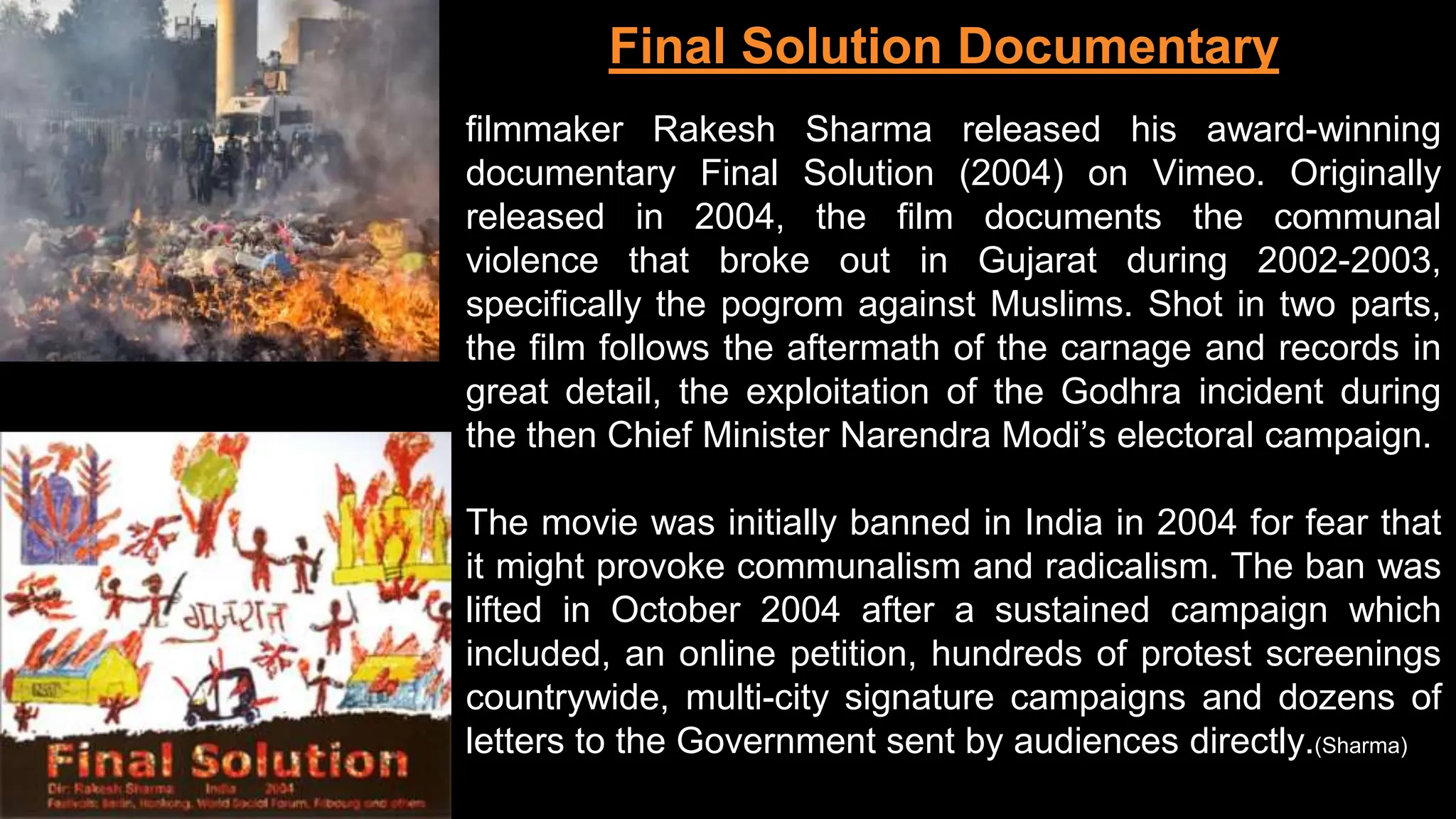 filmmaker Rakesh Sharma released his award-winning
documentary Final Solution (2004) on Vimeo. Originally
released in 2004, the film documents the communal
violence that broke out in Gujarat during 2002-2003,
specifically the pogrom against Muslims. Shot in two parts,
the film follows the aftermath of the carnage and records in
great detail, the exploitation of the Godhra incident during
the then Chief Minister Narendra Modi’s electoral campaign.
The movie was initially banned in India in 2004 for fear that
it might provoke communalism and radicalism. The ban was
lifted in October 2004 after a sustained campaign which
included, an online petition, hundreds of protest screenings
countrywide, multi-city signature campaigns and dozens of
letters to the Government sent by audiences directly.(Sharma)
Final Solution Documentary
 