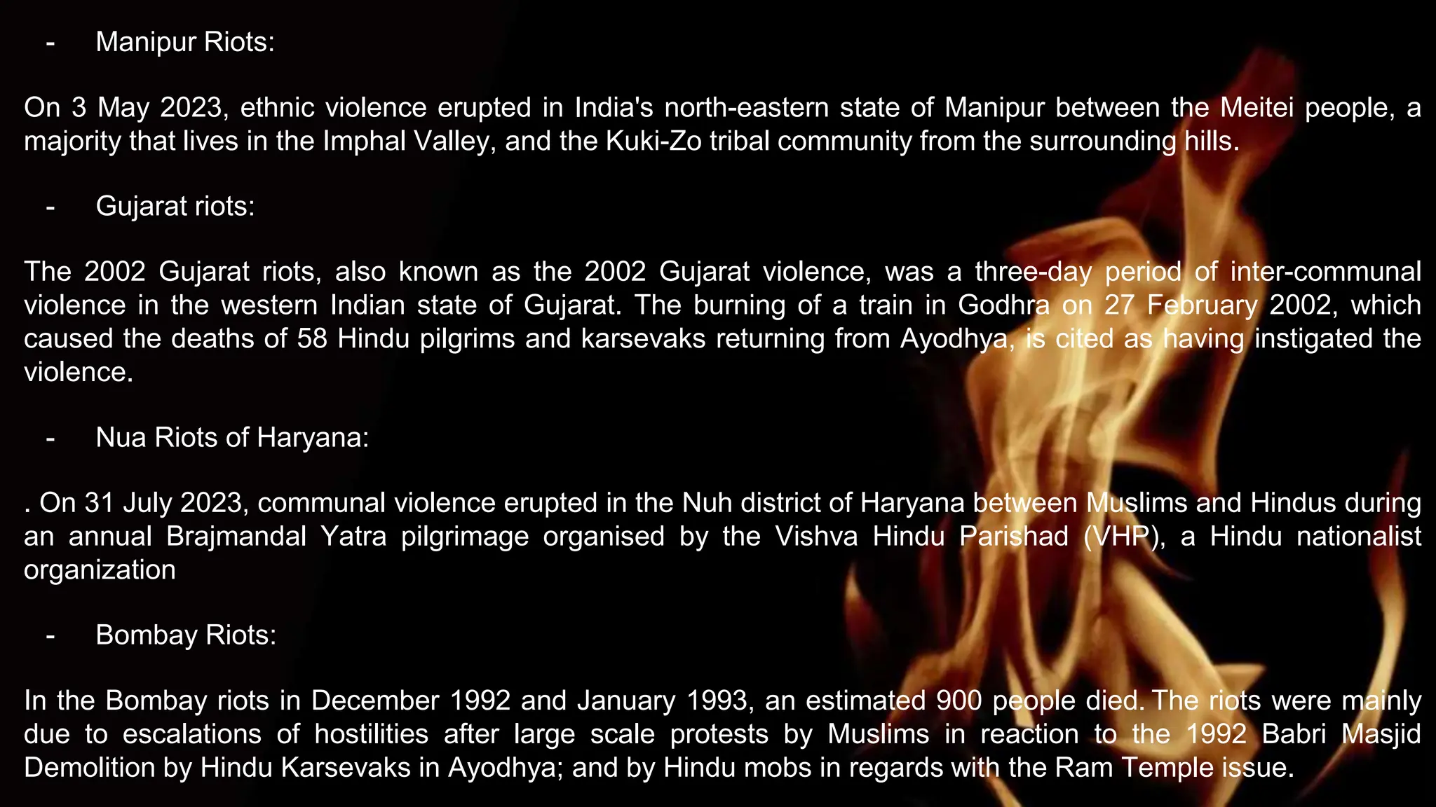 - Manipur Riots:
On 3 May 2023, ethnic violence erupted in India's north-eastern state of Manipur between the Meitei people, a
majority that lives in the Imphal Valley, and the Kuki-Zo tribal community from the surrounding hills.
- Gujarat riots:
The 2002 Gujarat riots, also known as the 2002 Gujarat violence, was a three-day period of inter-communal
violence in the western Indian state of Gujarat. The burning of a train in Godhra on 27 February 2002, which
caused the deaths of 58 Hindu pilgrims and karsevaks returning from Ayodhya, is cited as having instigated the
violence.
- Nua Riots of Haryana:
. On 31 July 2023, communal violence erupted in the Nuh district of Haryana between Muslims and Hindus during
an annual Brajmandal Yatra pilgrimage organised by the Vishva Hindu Parishad (VHP), a Hindu nationalist
organization
- Bombay Riots:
In the Bombay riots in December 1992 and January 1993, an estimated 900 people died. The riots were mainly
due to escalations of hostilities after large scale protests by Muslims in reaction to the 1992 Babri Masjid
Demolition by Hindu Karsevaks in Ayodhya; and by Hindu mobs in regards with the Ram Temple issue.
 