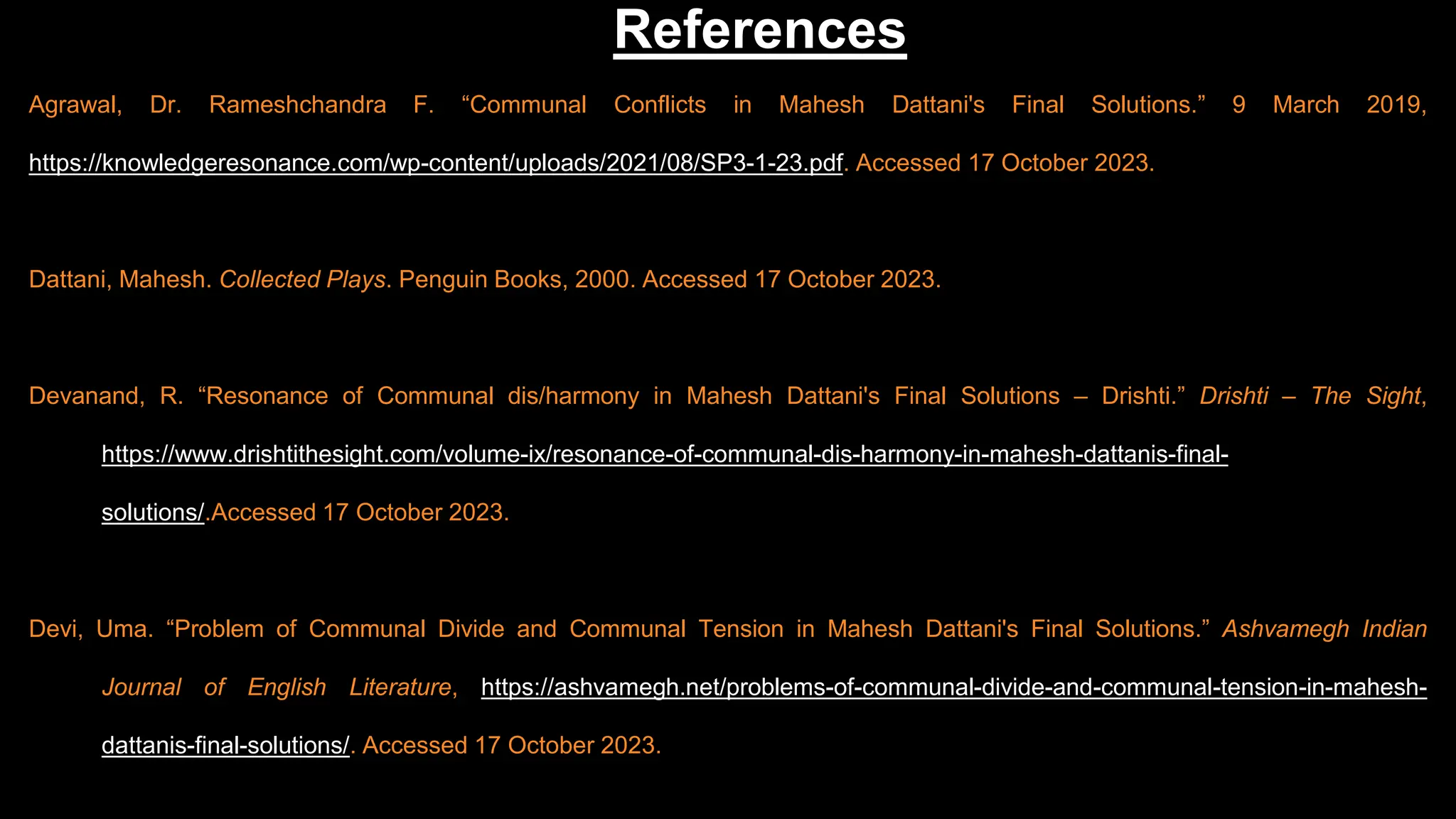 Agrawal, Dr. Rameshchandra F. “Communal Conflicts in Mahesh Dattani's Final Solutions.” 9 March 2019,
https://knowledgeresonance.com/wp-content/uploads/2021/08/SP3-1-23.pdf. Accessed 17 October 2023.
Dattani, Mahesh. Collected Plays. Penguin Books, 2000. Accessed 17 October 2023.
Devanand, R. “Resonance of Communal dis/harmony in Mahesh Dattani's Final Solutions – Drishti.” Drishti – The Sight,
https://www.drishtithesight.com/volume-ix/resonance-of-communal-dis-harmony-in-mahesh-dattanis-final-
solutions/.Accessed 17 October 2023.
Devi, Uma. “Problem of Communal Divide and Communal Tension in Mahesh Dattani's Final Solutions.” Ashvamegh Indian
Journal of English Literature, https://ashvamegh.net/problems-of-communal-divide-and-communal-tension-in-mahesh-
dattanis-final-solutions/. Accessed 17 October 2023.
References
 