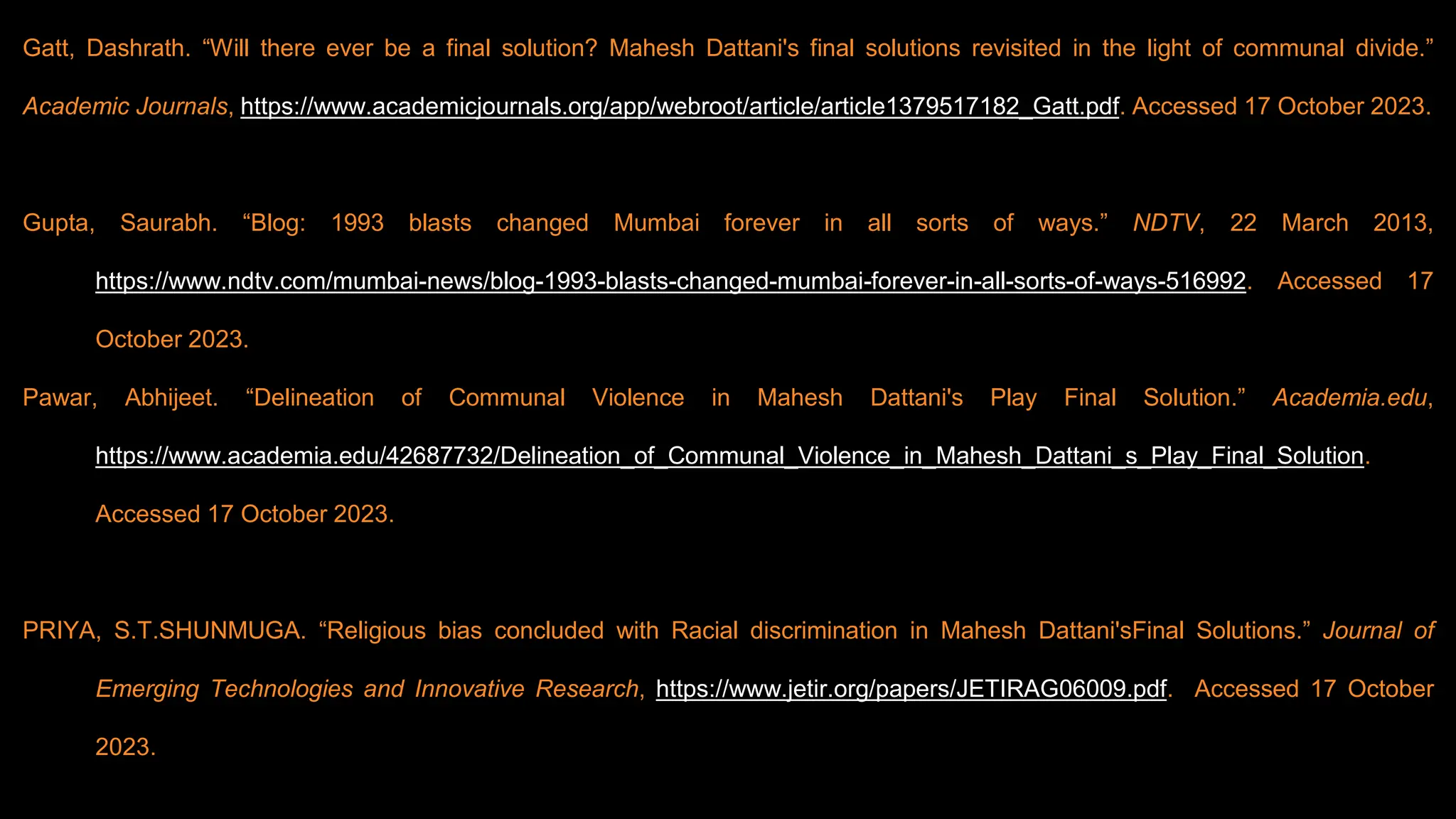 Gatt, Dashrath. “Will there ever be a final solution? Mahesh Dattani's final solutions revisited in the light of communal divide.”
Academic Journals, https://www.academicjournals.org/app/webroot/article/article1379517182_Gatt.pdf. Accessed 17 October 2023.
Gupta, Saurabh. “Blog: 1993 blasts changed Mumbai forever in all sorts of ways.” NDTV, 22 March 2013,
https://www.ndtv.com/mumbai-news/blog-1993-blasts-changed-mumbai-forever-in-all-sorts-of-ways-516992. Accessed 17
October 2023.
Pawar, Abhijeet. “Delineation of Communal Violence in Mahesh Dattani's Play Final Solution.” Academia.edu,
https://www.academia.edu/42687732/Delineation_of_Communal_Violence_in_Mahesh_Dattani_s_Play_Final_Solution.
Accessed 17 October 2023.
PRIYA, S.T.SHUNMUGA. “Religious bias concluded with Racial discrimination in Mahesh Dattani'sFinal Solutions.” Journal of
Emerging Technologies and Innovative Research, https://www.jetir.org/papers/JETIRAG06009.pdf. Accessed 17 October
2023.
 