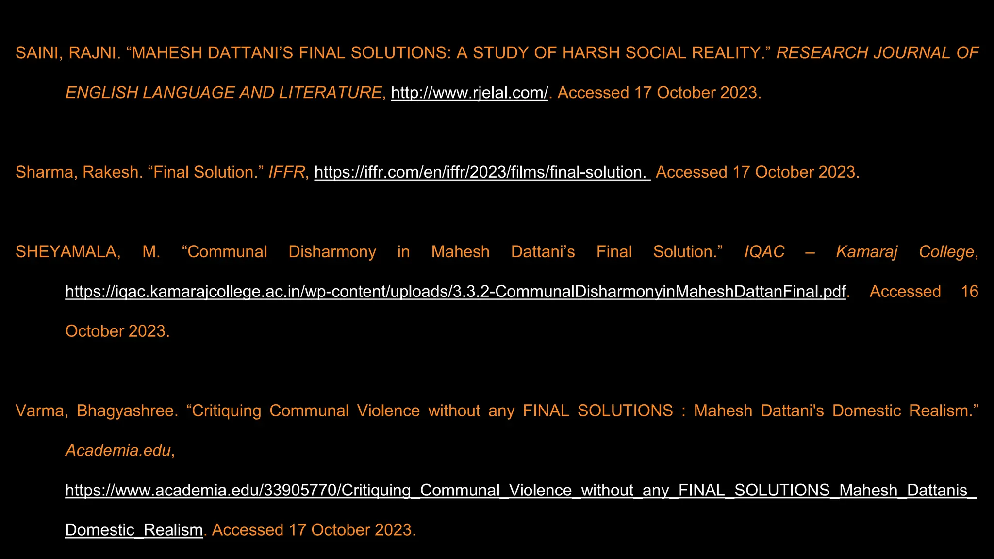SAINI, RAJNI. “MAHESH DATTANI’S FINAL SOLUTIONS: A STUDY OF HARSH SOCIAL REALITY.” RESEARCH JOURNAL OF
ENGLISH LANGUAGE AND LITERATURE, http://www.rjelal.com/. Accessed 17 October 2023.
Sharma, Rakesh. “Final Solution.” IFFR, https://iffr.com/en/iffr/2023/films/final-solution. Accessed 17 October 2023.
SHEYAMALA, M. “Communal Disharmony in Mahesh Dattani’s Final Solution.” IQAC – Kamaraj College,
https://iqac.kamarajcollege.ac.in/wp-content/uploads/3.3.2-CommunalDisharmonyinMaheshDattanFinal.pdf. Accessed 16
October 2023.
Varma, Bhagyashree. “Critiquing Communal Violence without any FINAL SOLUTIONS : Mahesh Dattani's Domestic Realism.”
Academia.edu,
https://www.academia.edu/33905770/Critiquing_Communal_Violence_without_any_FINAL_SOLUTIONS_Mahesh_Dattanis_
Domestic_Realism. Accessed 17 October 2023.
 