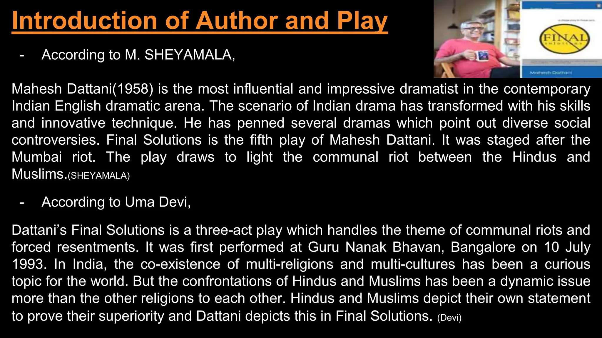 Introduction of Author and Play
- According to M. SHEYAMALA,
Mahesh Dattani(1958) is the most influential and impressive dramatist in the contemporary
Indian English dramatic arena. The scenario of Indian drama has transformed with his skills
and innovative technique. He has penned several dramas which point out diverse social
controversies. Final Solutions is the fifth play of Mahesh Dattani. It was staged after the
Mumbai riot. The play draws to light the communal riot between the Hindus and
Muslims.(SHEYAMALA)
- According to Uma Devi,
Dattani’s Final Solutions is a three-act play which handles the theme of communal riots and
forced resentments. It was first performed at Guru Nanak Bhavan, Bangalore on 10 July
1993. In India, the co-existence of multi-religions and multi-cultures has been a curious
topic for the world. But the confrontations of Hindus and Muslims has been a dynamic issue
more than the other religions to each other. Hindus and Muslims depict their own statement
to prove their superiority and Dattani depicts this in Final Solutions. (Devi)
 