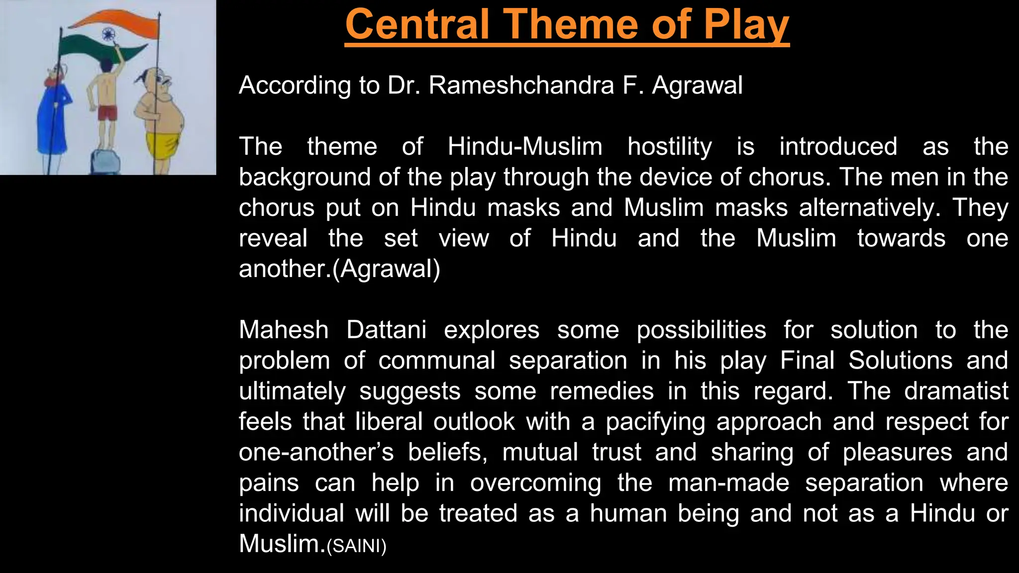 Central Theme of Play
According to Dr. Rameshchandra F. Agrawal
The theme of Hindu-Muslim hostility is introduced as the
background of the play through the device of chorus. The men in the
chorus put on Hindu masks and Muslim masks alternatively. They
reveal the set view of Hindu and the Muslim towards one
another.(Agrawal)
Mahesh Dattani explores some possibilities for solution to the
problem of communal separation in his play Final Solutions and
ultimately suggests some remedies in this regard. The dramatist
feels that liberal outlook with a pacifying approach and respect for
one-another’s beliefs, mutual trust and sharing of pleasures and
pains can help in overcoming the man-made separation where
individual will be treated as a human being and not as a Hindu or
Muslim.(SAINI)
 