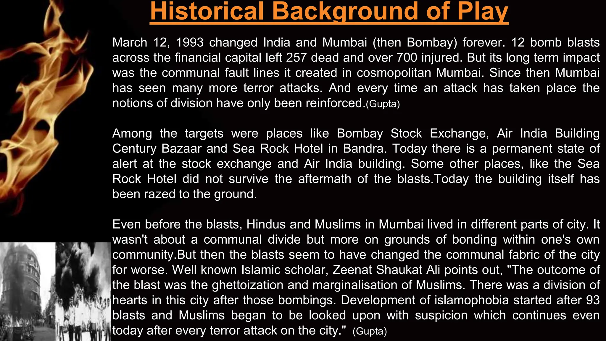 Historical Background of Play
March 12, 1993 changed India and Mumbai (then Bombay) forever. 12 bomb blasts
across the financial capital left 257 dead and over 700 injured. But its long term impact
was the communal fault lines it created in cosmopolitan Mumbai. Since then Mumbai
has seen many more terror attacks. And every time an attack has taken place the
notions of division have only been reinforced.(Gupta)
Among the targets were places like Bombay Stock Exchange, Air India Building
Century Bazaar and Sea Rock Hotel in Bandra. Today there is a permanent state of
alert at the stock exchange and Air India building. Some other places, like the Sea
Rock Hotel did not survive the aftermath of the blasts.Today the building itself has
been razed to the ground.
Even before the blasts, Hindus and Muslims in Mumbai lived in different parts of city. It
wasn't about a communal divide but more on grounds of bonding within one's own
community.But then the blasts seem to have changed the communal fabric of the city
for worse. Well known Islamic scholar, Zeenat Shaukat Ali points out, "The outcome of
the blast was the ghettoization and marginalisation of Muslims. There was a division of
hearts in this city after those bombings. Development of islamophobia started after 93
blasts and Muslims began to be looked upon with suspicion which continues even
today after every terror attack on the city." (Gupta)
 
