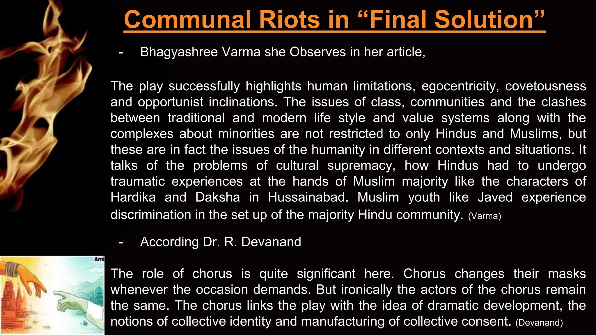 Communal Riots in “Final Solution”
- Bhagyashree Varma she Observes in her article,
The play successfully highlights human limitations, egocentricity, covetousness
and opportunist inclinations. The issues of class, communities and the clashes
between traditional and modern life style and value systems along with the
complexes about minorities are not restricted to only Hindus and Muslims, but
these are in fact the issues of the humanity in different contexts and situations. It
talks of the problems of cultural supremacy, how Hindus had to undergo
traumatic experiences at the hands of Muslim majority like the characters of
Hardika and Daksha in Hussainabad. Muslim youth like Javed experience
discrimination in the set up of the majority Hindu community. (Varma)
- According Dr. R. Devanand
The role of chorus is quite significant here. Chorus changes their masks
whenever the occasion demands. But ironically the actors of the chorus remain
the same. The chorus links the play with the idea of dramatic development, the
notions of collective identity and manufacturing of collective consent. (Devanand)
 