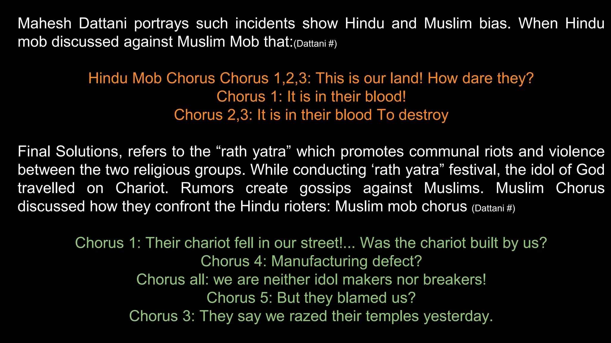 Mahesh Dattani portrays such incidents show Hindu and Muslim bias. When Hindu
mob discussed against Muslim Mob that:(Dattani #)
Hindu Mob Chorus Chorus 1,2,3: This is our land! How dare they?
Chorus 1: It is in their blood!
Chorus 2,3: It is in their blood To destroy
Final Solutions, refers to the “rath yatra” which promotes communal riots and violence
between the two religious groups. While conducting ‘rath yatra” festival, the idol of God
travelled on Chariot. Rumors create gossips against Muslims. Muslim Chorus
discussed how they confront the Hindu rioters: Muslim mob chorus (Dattani #)
Chorus 1: Their chariot fell in our street!... Was the chariot built by us?
Chorus 4: Manufacturing defect?
Chorus all: we are neither idol makers nor breakers!
Chorus 5: But they blamed us?
Chorus 3: They say we razed their temples yesterday.
 