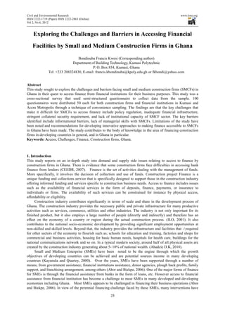 Civil and Environmental Research                                                                        www.iiste.org
ISSN 2222-1719 (Paper) ISSN 2222-2863 (Online)
Vol 2, No.6, 2012



    Exploring the Challenges and Barriers in Accessing Financial
    Facilities by Small and Medium Construction Firms in Ghana
                                 Bondinuba Francis Kwesi (Corresponding author)
                              Department of Building Technology, Kumasi Polytechnic
                                          P. O. Box 854, Kumasi, Ghana
               Tel: +233 208324830, E-mail: francis.kbondinuba@kpoly.edu.gh or fkbondi@yahoo.com


Abstract
This study sought to explore the challenges and barriers facing small and medium construction firms (SMCFs) in
Ghana in their quest to access finance from financial institutions for their business purposes. This study was a
cross-sectional survey that used semi-structured questionnaire to collect data from the sample. 100
questionnaires were distributed 50 each for both construction firms and financial institutions in Kumasi and
Accra Metropolis through a technique of convenience sampling. The findings are that the key challenges that
make it difficult for SMCFs to access finance include policy regulation, inadequate financial infrastructure,
stringent collateral security requirement, and lack of institutional capacity of SMCF sector. The key barriers
identified include informational barriers, lack of managerial skills with SMCFs. Limitations of the study have
been noted and recommendations for developing innovative approaches to making finance accessible to SMCFs
in Ghana have been made. The study contributes to the body of knowledge in the area of financing construction
firms in developing countries in general, and in Ghana in particular.
Keywords: Access, Challenges, Finance, Construction firms, Ghana.



1. Introduction
This study reports on an in-depth study into demand and supply side issues relating to access to finance by
construction firms in Ghana. There is evidence that some construction firms face difficulties in accessing bank
finance from lenders (CEEDR, 2007). Finance is the set of activities dealing with the management of funds.
More specifically, it involves the decision of collection and use of funds. Construction project Finance is a
unique funding and collections service that is specifically designed to support those in the construction industry
offering informed funding and services specific to construction business needs. Access to finance includes issues
such as the availability of financial services in the form of deposits, finance, payments, or insurance to
individuals or firms. The availability of such services can be constrained for instance by physical access,
affordability or eligibility.
     Construction industry contributes significantly in terms of scale and share in the development process of
Ghana. The construction industry provides the necessary public and private infrastructure for many productive
activities such as services, commerce, utilities and other industries. The industry is not only important for its
finished product, but it also employs a large number of people (directly and indirectly) and therefore has an
effect on the economy of a country or region during the actual construction process. (ILO, 2001). It also
contributes to the national socio-economic development by providing significant employment opportunities at
non-skilled and skilled levels. Beyond that, the industry provides the infrastructure and facilities that ./;required
for other sectors of the economy to flourish such as; schools for education and training, factories and shops for
commercial and business activities, housing for basic human needs, hospitals for health care, buildings for the
national communications network and so on. In a typical modern society, around half of all physical assets are
created by the construction industry generating about 5- 10% of national wealth. (Ahadzie D.K, 2010).
     Small and Medium Enterprise (SMEs) have been noted to be the engine through which the growth
objectives of developing countries can be achieved and are potential sources income in many developing
countries (Kayanula and Quartey, 2000). Over the years, SMEs have been supported through a number of
means, from government assistance, financial institutions assistance, donor agencies, plough back profits, family
support, and franchising arrangement, among others (Abor and Biekpe, 2006). One of the major forms of finance
for SMEs is through the financial assistance from banks in the form of loans, etc. However access to financial
assistance from financial institution has become a challenge to most SMEs in many developed and developing
economies including Ghana. Most SMEs appears to be challenged in financing their business operations (Abor
and Biekpe, 2006). In view of the perennial financing challenge faced by these SMEs, many interventions have

                                                         25
 