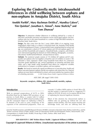 Exploring the Cinderella myth: intrahousehold
  differences in child wellbeing between orphans and
     non-orphans in Amajuba District, South Africa
        Anokhi Parikha, Mary Bachman DeSilvab, Mandisa Cakwea,
          Tim Quinlana, Jonathon L. Simonb, Anne Skalickyb and
                              Tom Zhuwaua

                 Objective: To determine whether differences in wellbeing (deﬁned by a variety of
                 education and health outcomes) exist between recent school-aged orphans and non-
                 orphans who live in the same household in a context of high HIV/AIDS mortality in
                 KwaZulu Natal, South Africa.
                 Design: The data come from the ﬁrst 2 years (2004–2006) of an ongoing 3-year
                 longitudinal cohort study in a district in KwaZulu-Natal, the Amajuba Child Health
                 and Well-being Research Project. Using stratiﬁed cluster sampling based on school and
                 age, we constructed a cohort of 197 recent orphans and 528 non-orphans aged 9–16
                 years and their households and caregivers. Household heads, caregivers, and children
                 were interviewed regarding ﬁve domains of child wellbeing: demographic, economic,
                 educational, health/nutrition/lifestyle, and psychosocial status.
                 Methods: The analytical sample consists of 174 children (87 orphans and 87 com-
                 parable non-orphans who live together) at baseline and 124 children in round 2. We
                 estimated a linear regression model using household ﬁxed effects for continuous
                 outcomes (grade adjusted for age, annual expenditure on schooling and body mass
                 index) and a logit model using household ﬁxed effects for categorical variables
                 (malnutrition) to compare co-resident orphans and non-orphans.
                 Results: We found no statistically signiﬁcant differences in most education, health and
                 labour outcomes between orphans and the non-orphans with whom they live. Paternal
                 orphans are more likely to be behind in school, and recent mobility has a positive effect
                 on schooling outcomes.          ß 2007 Wolters Kluwer Health | Lippincott Williams & Wilkins

                                          AIDS 2007, 21 (suppl 7):S95–S103

                     Keywords: caregivers, children, HIV, intrahousehold, mortality, orphans,
                                                  South Africa



Introduction                                                      currently 1.2 million AIDS orphans in South Africa [2],
                                                                  and this number is expected to peak at a staggering 2.3
With an antenatal seroprevalence of 40.7% in 2005,                million in 2015 [3]. As such, it is no surprise that the issue
KwaZulu-Natal has the highest HIV prevalence of any               of orphaning has attracted signiﬁcant attention.
province in South Africa, a country with 5.1 million
individuals infected [1,2]. AIDS-related mortality is high,       Much of this attention has characterized orphans as
and the consequent impact on orphaning is likely to               children who are growing up without the care and
be dramatic in the years to come, irrespective of the             support of their families, who have poorer learning and
expansion of the antiretroviral programme. There are              knowledge levels, and who are suffering from the


From the aHealth Economics and AIDS Research Division (HEARD), University of KwaZulu Natal, Durban, South Africa, and the
b
 Boston University School of Public Health, Center for International Health and Development, Boston, Massachusetts, USA.
Correspondence to Anokhi Parikh, HEARD, Private Bag X 54001, Durban, 4000, South Africa.
E-mail: anokhip@gmail.com

              ISSN 0269-9370 Q 2007 Wolters Kluwer Health | Lippincott Williams & Wilkins                                          S95
Copyright © Lippincott Williams & Wilkins. Unauthorized reproduction of this article is prohibited.
 