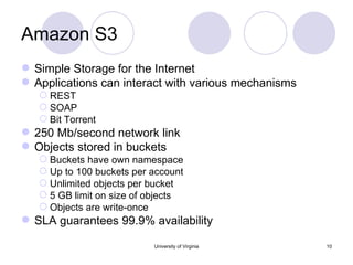 Amazon S3 Simple Storage for the Internet Applications can interact with various mechanisms REST SOAP Bit Torrent 250 Mb/second network link Objects stored in buckets Buckets have own namespace Up to 100 buckets per account  Unlimited objects per bucket 5 GB limit on size of objects Objects are write-once SLA guarantees 99.9% availability University of Virginia 