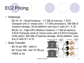 EC2 Pricing  Instances $0.10 / hr - Small Instance - 1.7 GB of memory, 1 EC2 Compute Unit (1 virtual core - 1.7 GHz processor), 160 GB of instance storage, 32-bit platform (can buy in sets of 1, 4, 8) $0.20 / hr - High-CPU Medium Instance 1.7 GB of memory, 5 EC2 Compute Units (2 virtual cores with 2.5 EC2 Compute Units each), 350 GB of instance storage, 32-bit platform  (can buy in sets of 1 or 4) Data Transfer  $0.10 per GB – data in  $0.18 per GB - first 10 TB out FREE to S3 University of Virginia 