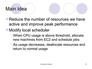 Main Idea Reduce the number of resources we have active and improve peak performance Modify local scheduler When CPU usage is above threshold, allocate new machines from EC2 and schedule jobs As usage decreases, deallocate resources and return to normal usage University of Virginia 